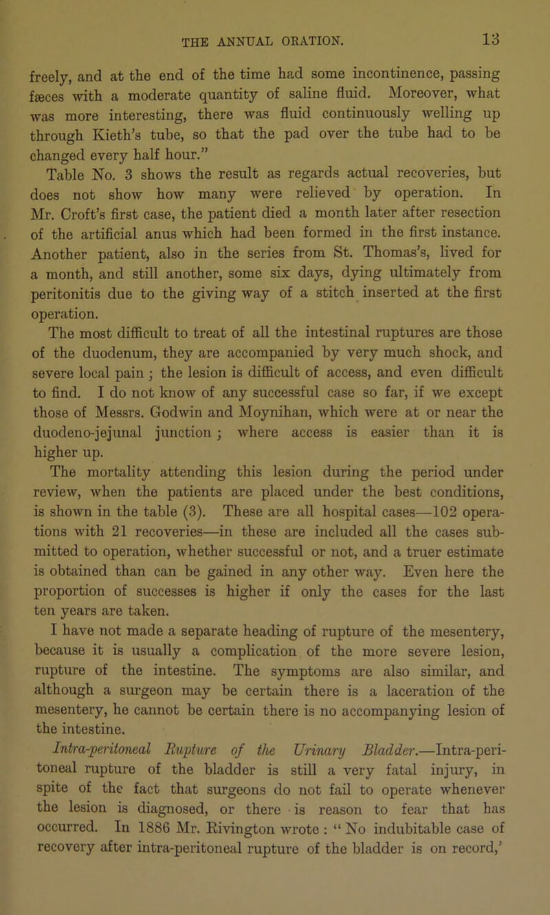 freely, and at the end of the time had some incontinence, passing feces with a moderate quantity of saline fluid. Moreover, what was more interesting, there was fluid continuously welling up through Kieth’s tube, so that the pad over the tube had to be changed every half hour.” Table No. 3 shows the result as regards actual recoveries, but does not show how many were relieved by operation. In Mr. Croft’s first case, the patient died a month later after resection of the artificial anus which had been formed in the first instance. Another patient, also in the series from St. Thomas’s, lived for a month, and still another, some six days, dying ultimately from peritonitis due to the giving way of a stitch inserted at the first operation. The most diflBcult to treat of all the intestinal ruptures are those of the duodenum, they are accompanied by very much shock, and severe local pain ; the lesion is difficult of access, and even difficult to find. I do not know of any successful case so far, if we except those of Messrs. Godwin and Moynihan, which were at or near the duodeno-jejunal junction; where access is easier than it is higher up. The mortality attending this lesion during the period under review, when the patients are placed under the best conditions, is shown in the table (3). These are aU hospital cases—102 opera- tions with 21 recoveries—in these are included all the cases sub- mitted to operation, whether successful or not, and a truer estimate is obtained than can be gained in any other way. Even here the proportion of successes is higher if only the cases for the last ten years are taken. I have not made a separate heading of rupture of the mesentery, because it is usually a complication of the more severe lesion, rupture of the intestine. The symptoms are also similar, and although a surgeon may be certain there is a laceration of the mesentery, he cannot be certain there is no accompanying lesion of the intestine. Intra-peritoneal Rupture of the Uiinary Bladder.—Intra-peri- toneal rupture of the bladder is still a very fatal injury, in spite of the fact that surgeons do not fail to operate whenever the lesion is diagnosed, or there is reason to fear that has occurred. In 1886 Mr. Kivington wrote ; “ No indubitable case of recovery after intra-peritoneal rupture of the bladder is on record,’