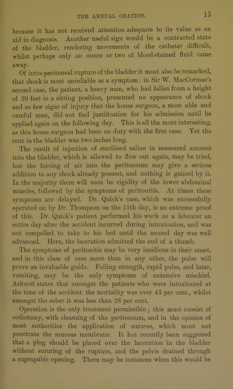 because it has not received attention adequate to its value as an aid in diagnosis. Another useful sign would be a contracted state of the bladder, rendering movements of the catheter difficult, whilst perhaps only an ounce or two of blood-stained fluid came away. Of iritra-peritoneal rupture of the bladder it must also be remarked, that shock is most unreliable as a symptom ; in Sir W. MacCormac’s second case, the patient, a heavy man, who had fallen from a height of 20 feet in a sitting position, presented no appearance of shock and so few signs of injury that the house surgeon, a most able and careful man, did not find justification for his admission until he applied again on the following day. This is all the more interesting, as this house surgeon had been on duty with the first case. Yet the rent in the bladder was two inches long. The result of injection of sterilised saline in measured amount into the bladder, which is allowed to flow out again, may be tried, but the forcing of air into the peritoneum may give a serious addition to any shock already present, and nothing is gained by it. In the majority there will soon be rigidity of the lower abdominal muscles, followed by the symptoms of peritonitis. At times these symptoms are delayed. Dr. Quick’s case, which was successfully operated on by Dr. Thompson on the 11th day, is an extreme proof of this. Dr. Quick’s patient performed his work as a labourer an entire day after the accident incurred during intoxication, and was not compelled to take to his bed until the second day was well advanced. Here, the laceration admitted the end of a thumb. The symptoms of peritonitis may be very insidious in their onset, and in this class of case more than in any other, the pulse will prove an invaluable guide. Failing strength, rapid pulse, and later, vomiting, may be the only symptoms of extensive mischief. Ashurst states that amongst the patients who were intoxicated at the time of the accident the mortality was over 43 per cent., whilst amongst the sober it was less than 28 per cent. Operation is the only treatment permissible; this must consist of coeliotomy, with cleansing of the peritoneum, and in the opinion of most authorities the application of sutures, which must not penetrate the mucous membrane. It has recently been suggested that a plug should be placed over the laceration in the bladder without suturing of the rupture, and the pelvis drained through a suprapubic opening. There may be instances when this would be