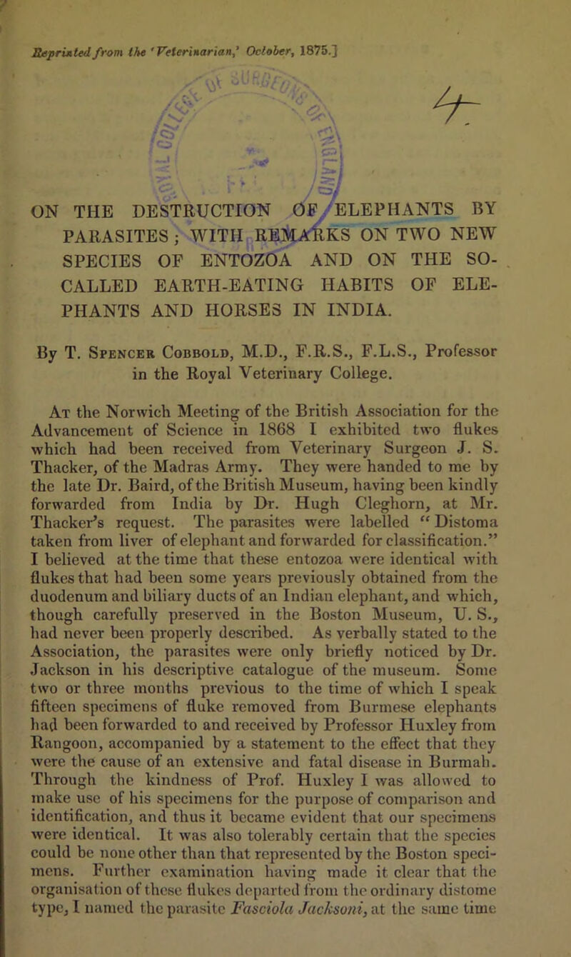 Reprinted from the 'Veterinarian,’ October, 1875.] \3\ /$•' jfo •• CT'I * .,-.1 f CV\ . 1 * : Asy ON THE DESTRUCTION [R: OF ELEPHANTS BY PARASITES ; WITH REMARKS ON TWO NEW SPECIES OF ENTOZOA AND ON THE SO- CALLED EARTH-EATING HABITS OF ELE- PHANTS AND HORSES IN INDIA. By T. Spencer Cobbold, M.D., F.R.S., F.L.S., Professor in the Royal Veterinary College. At the Norwich Meeting of the British Association for the Advancement of Science in 1868 I exhibited two flukes which had been received from Veterinary Surgeon J. S. Thacker, of the Madras Army. They were handed to me by the late Dr. Baird, of the British Museum, having been kindly forwarded from India by Dr. Hugh Cleghorn, at Mr. Thacker’s request. The parasites were labelled “ Distoma taken from liver of elephant and forwarded for classification.” I believed at the time that these entozoa were identical with flukes that had been some years previously obtained from the duodenum and biliary ducts of an Indian elephant, and which, though carefully preserved in the Boston Museum, U. S., had never been properly described. As verbally stated to the Association, the parasites were only briefly noticed by Dr. Jackson in his descriptive catalogue of the museum. Some two or three months pr-evious to the time of which I speak fifteen specimens of fluke removed from Burmese elephants had been forwarded to and received by Professor Huxley from Rangoon, accompanied by a statement to the effect that they were the cause of an extensive and fatal disease in Burmah. Through the kindness of Prof. Huxley I was allowed to make use of his specimens for the purpose of comparison and identification, and thus it became evident that our specimens were identical. It was also tolerably certain that the species could be none other than that represented by the Boston speci- mens. Further examination having made it clear that the organisation of these flukes departed from the ordinary distome