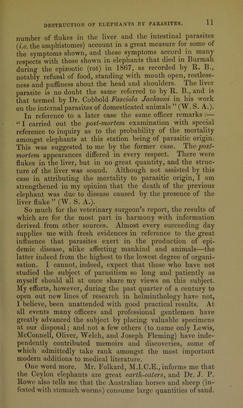 number of flukes in the liver and the intestinal parasites (i.e. the amphistomes) account in a great measure for some of the symptoms shown, and these symptoms accord in many respects with those shown in elephants that died in Burmah during the epizootic (rot) in 1867, as recorded by R. B., notably refusal of food, standing with mouth open, restless- ness and puffiness about the head and shoulders. The liver parasite is no doubt the same referred to by R. B., and is that termed by Dr. Cobbold Fasciola Jacksoni in his work on the internal parasites of domesticated animals ” (W. S. A.). In reference to a later case the same officer remarks “ I carried out the •post-mortem examination with special reference to inquiry as to the probability of the mortality amongst elephants at this station being of parasitic origin. This was suggested to me by the former case. The post- mortem appearances differed in every respect. There were flukes in the liver, but in no great quantity, and the struc- ture of the liver was sound. Although not assisted by this case in attributing the mortality to parasitic origin, I am strengthened in my opinion that the death of the previous elephant was due to disease caused by the presence of the liver fluke” (W. S. A.). So much for the veterinary surgeon’s report, the results of which are for the most part in harmony with information derived from other sources. Almost every succeeding day supplies me with fresh evidences in reference to the great influence that parasites exert in the production of epi- demic disease, alike affecting mankind and animals—the latter indeed from the highest to the lowest degree of organi- sation. I cannot, indeed, expect that those who have not studied the subject of parasitism so long and patiently as myself should all at once share my views on this subject. My efforts, however, during the past quarter of a century to open out new lines of research in helminthology have not, I believe, been unattended with good practical results. At all events many officers and professional gentlemen have greatly advanced the subject by placing valuable specimens at our disposal; and not a few others (to name only Lewis, McConnell, Oliver, Welch, and Joseph Fleming) have inde- pendently contributed memoirs and discoveries, some of which admittedly take rank amongst the most important modern additions to medical literature. One word more. Mr. Folkard, M.I.C.E., informs me that the Ceylon elephants are great earth-eaters, and Dr. J. P. Rowe also tells me that the Australian horses and sheep (in- fested with stomach worms) consume large quantities of sand.