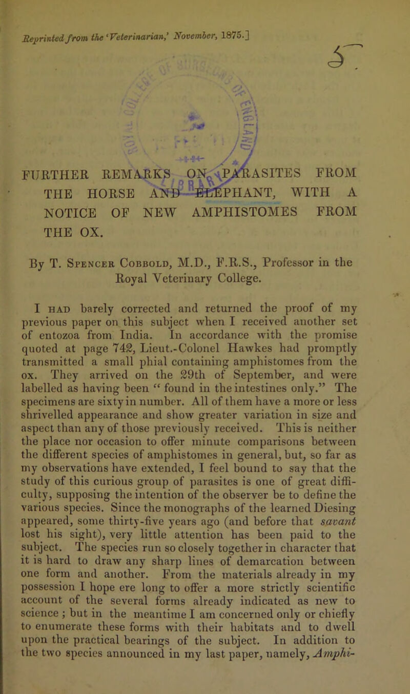 Reprinted from the‘Veterinarian ’ November, 1875.] • b\ ■ ^ yf / re I FURTHER REMARKS, ON^>\PATlASITES FROM THE HORSE ANl^^Jf^HANT, WITH A NOTICE OF NEW AMPHISTOMES FROM THE OX. By T. Spencer Cobbold, M.D., F.R.S., Professor in the Royal Veterinary College. I HAD barely corrected and returned the proof of my previous paper on this subject when I received another set of entozoa from India. In accordance with the promise quoted at page 742, Lieut.-Colonel Hawkes had promptly transmitted a small phial containing amphistomes from the ox. They arrived on the 29th of September, and were labelled as having been “ found in the intestines only.” The specimens are sixty in number. All of them have a more or less shrivelled appearance and show greater variation in size and aspect than any of those previously received. This is neither the place nor occasion to offer minute comparisons between the different species of amphistomes in general, but, so far as my observations have extended, I feel bound to say that the study of this curious group of parasites is one of great diffi- culty, supposing the intention of the observer be to define the various species. Since the monographs of the learned Diesing appeared, some thirty-five years ago (and before that savant lost his sight), very little attention has been paid to the subject. The species run so closely together in character that it is hard to draw any sharp lines of demarcation between one form and another. From the materials already in my possession I hope ere long to offer a more strictly scientific account of the several forms already indicated as new to science ; but in the meantime I am concerned only or chiefly to enumerate these forms with their habitats and to dwell upon the practical bearings of the subject. In addition to the two species announced in my last paper, namely, Amphi-