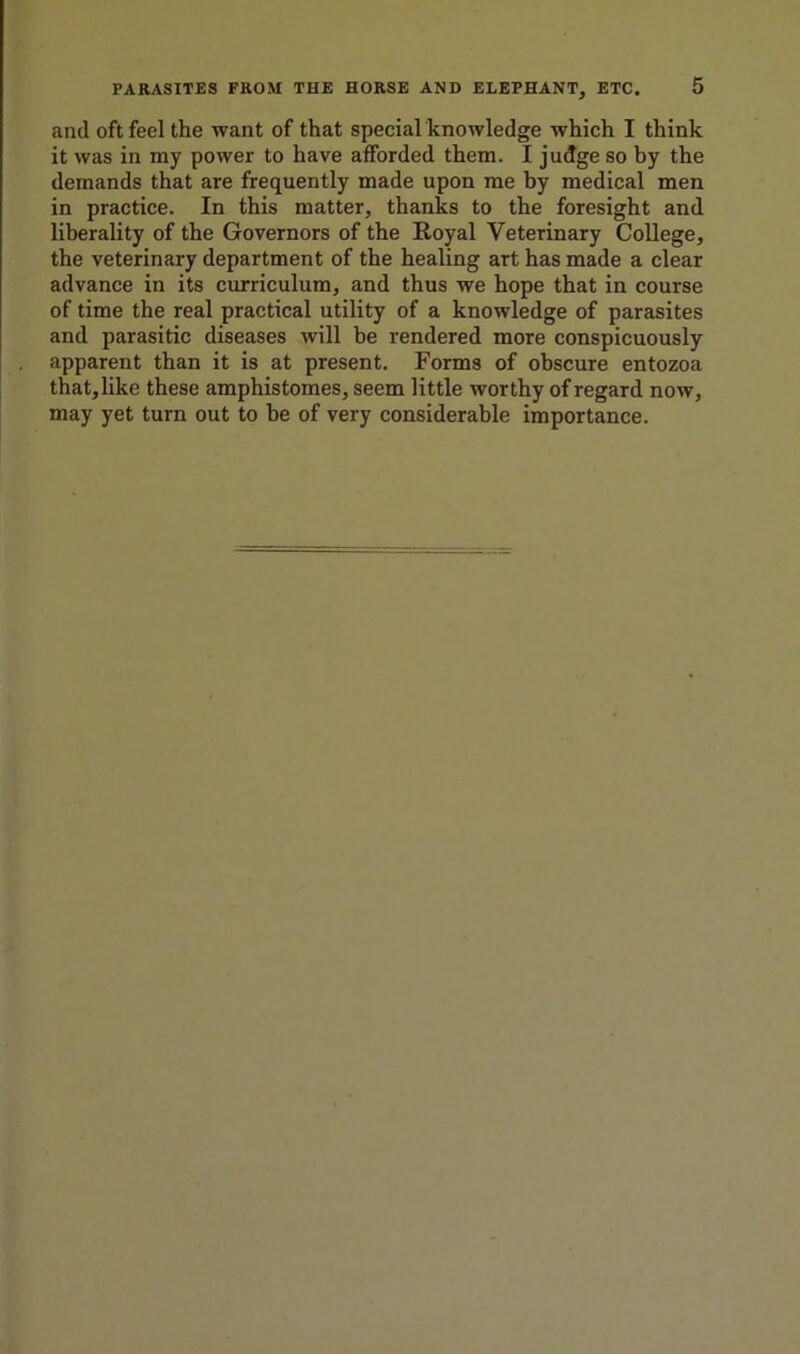 and oft feel the want of that special knowledge which I think it was in my power to have afforded them. I judge so by the demands that are frequently made upon me by medical men in practice. In this matter, thanks to the foresight and liberality of the Governors of the Royal Veterinary College, the veterinary department of the healing art has made a clear advance in its curriculum, and thus we hope that in course of time the real practical utility of a knowledge of parasites and parasitic diseases will be rendered more conspicuously apparent than it is at present. Forms of obscure entozoa that, like these amphistomes, seem little worthy of regard now, may yet turn out to be of very considerable importance.