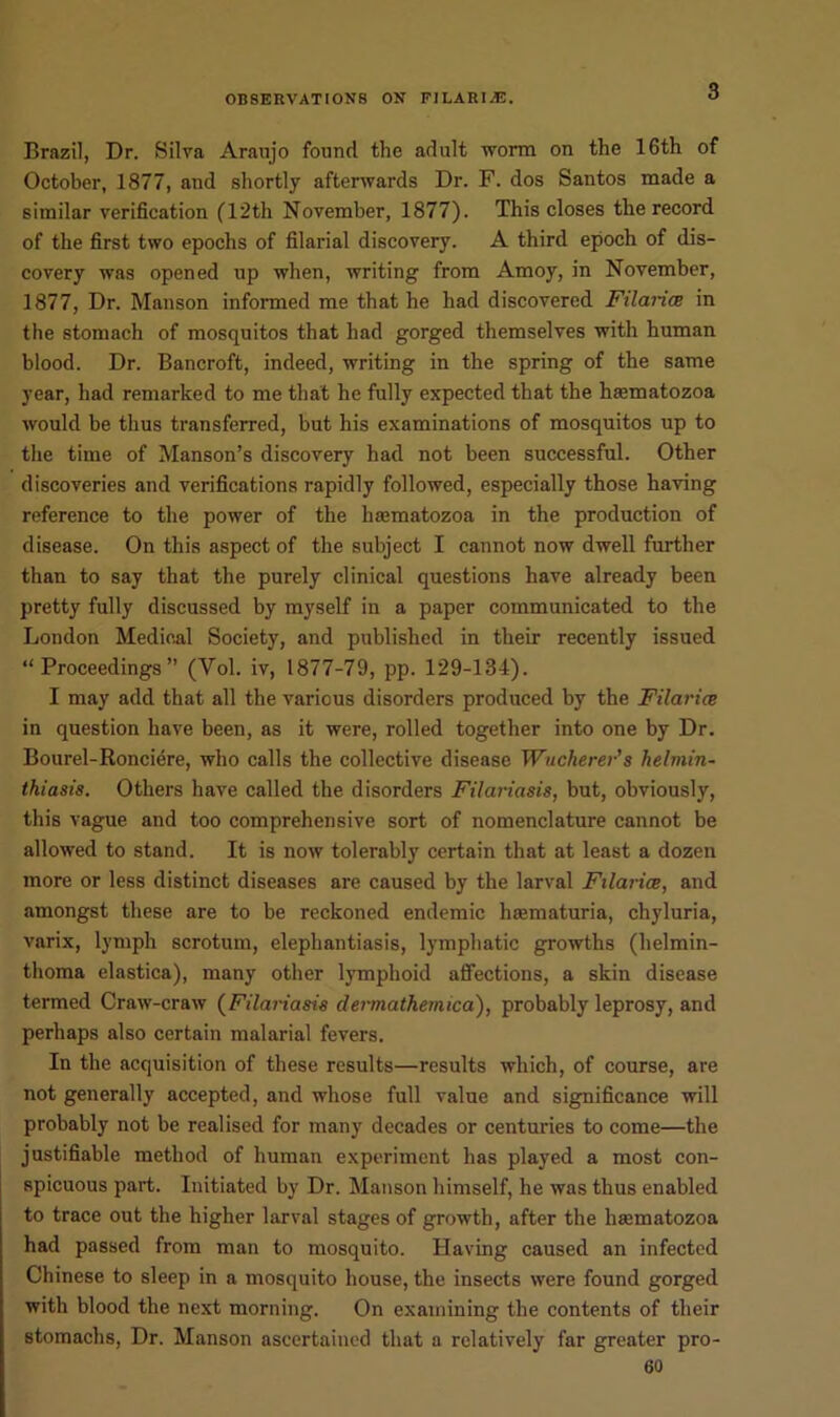 3 Brazil, Dr. Silva Araujo found the adult worm on the 16th of October, 1877, and shortly afterwards Dr. F. dos Santos made a similar verification (12th November, 1877). This closes the record of the first two epochs of filarial discovery. A third epoch of dis- covery was opened up when, writing from Amoy, in November, 1877, Dr. Manson informed me that he had discovered Ftlai-ice in the stomach of mosquitos that had gorged themselves with human blood. Dr. Bancroft, indeed, writing in the spring of the same year, had remarked to me that he fully expected that the lnematozoa would be thus transferred, but his examinations of mosquitos up to the time of Manson’s discovery had not been successful. Other discoveries and verifications rapidly followed, especially those having reference to the power of the haematozoa in the production of disease. On this aspect of the subject I cannot now dwell further than to say that the purely clinical questions have already been pretty fully discussed by myself in a paper communicated to the London Medical Society, and published in their recently issued “Proceedings” (Yol. iv, 1877-79, pp. 129-134). I may add that all the various disorders produced by the Filarice in question have been, as it were, rolled together into one by Dr. Bourel-Ronciere, who calls the collective disease Wucherer’s helmin- thiasis. Others have called the disorders Filariasis, but, obviously, this vague and too comprehensive sort of nomenclature cannot be allowed to stand. It is now tolerably certain that at least a dozen more or less distinct diseases are caused by the larval Filarice, and amongst these are to be reckoned endemic hsematuria, chyluria, varix, lymph scrotum, elephantiasis, lymphatic growths (helmin- thoma elastica), many other lymphoid affections, a skin disease termed Craw-craw (Filariasis dermathemica), probably leprosy, and perhaps also certain malarial fevers. In the acquisition of these results—results which, of course, are not generally accepted, and whose full value and significance will probably not be realised for many decades or centuries to come—the justifiable method of human experiment has played a most con- spicuous part. Initiated by Dr. Manson himself, he was thus enabled to trace out the higher larval stages of growth, after the haematozoa had passed from man to mosquito. Having caused an infected Chinese to sleep in a mosquito house, the insects were found gorged with blood the next morning. On examining the contents of their stomachs, Dr. Manson ascertained that a relatively far greater pro-