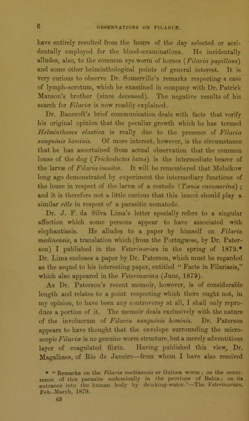 have entirely resulted from the hours of the day selected or acci- dentally employed for the blood-examinations. He incidentally alludes, also, to the common eye worm of horses (Fit aria papillosa) and some other helminthological points of general interest. It is very curious to observe Dr. Somerville’s remarks respecting a case of lymph-scrotum, which he examined in company with Dr. Patrick Manson’s brother (since deceased). The negative results of his search for Filarice is now readily explained. Dr. Bancroft’s brief communication deals with facts that verify his original opinion that the peculiar growth which he has termed Helminthoma elastica is really due to the presence of Filaria sanguinis hominis. Of more interest, however, is the circumstance that he has ascertained from actual observation that the common louse of the dog (Trichodectes latus) is the intermediate bearer of the larva; of Filaria immitis. It will be remembered that Melnikow long ago demonstrated by experiment the intermediary functions of the louse in respect of the larva? of a cestode (Tcenia cucumerina) ; and it is therefore not a little curious that this insect should play a similar role in respect of a parasitic nematode. Dr. J. F. da Silva Lima’s letter specially refers to a singular affection which some persons appear to have associated with elephantiasis. He alludes to a paper by himself on Filaria medinensis, a translation which (from the Portuguese, by Dr. Pater- son) I published in the Veterinarian in the spring of 1879.* Dr. Lima encloses a paper by Dr. Paterson, which must be regarded as the sequel to his interesting paper, entitled “ Facts in Filariasis,” which also appeared in the Veterinarian (June, 1879). As Dr. Paterson’s recent memoir, however, is of considerable length and relates to a point respecting which there ought not, in my opinion, to have been any controversy at all, I shall only repro- duce a portion of it. The memoir deals exclusively with the nature of the involucrum of Filaria sanguinis hominis. Dr. Paterson appears to have thought that the envelope surrounding the micro- scopic Filarice is no genuine worm structure, but a merely adventitious layer of coagulated fibrin. Having published this view. Dr. Magalhaes, of Rio de Janeiro—from whom I have also received * “ Remarks on the Filaria medinensis or Guinea worm; on the occur- rence of this parasite endemically in the province of Bahia; on its entrance into the human body by drinking-water.'’—The Veterinarian, Feb.-March, 1879. t'3