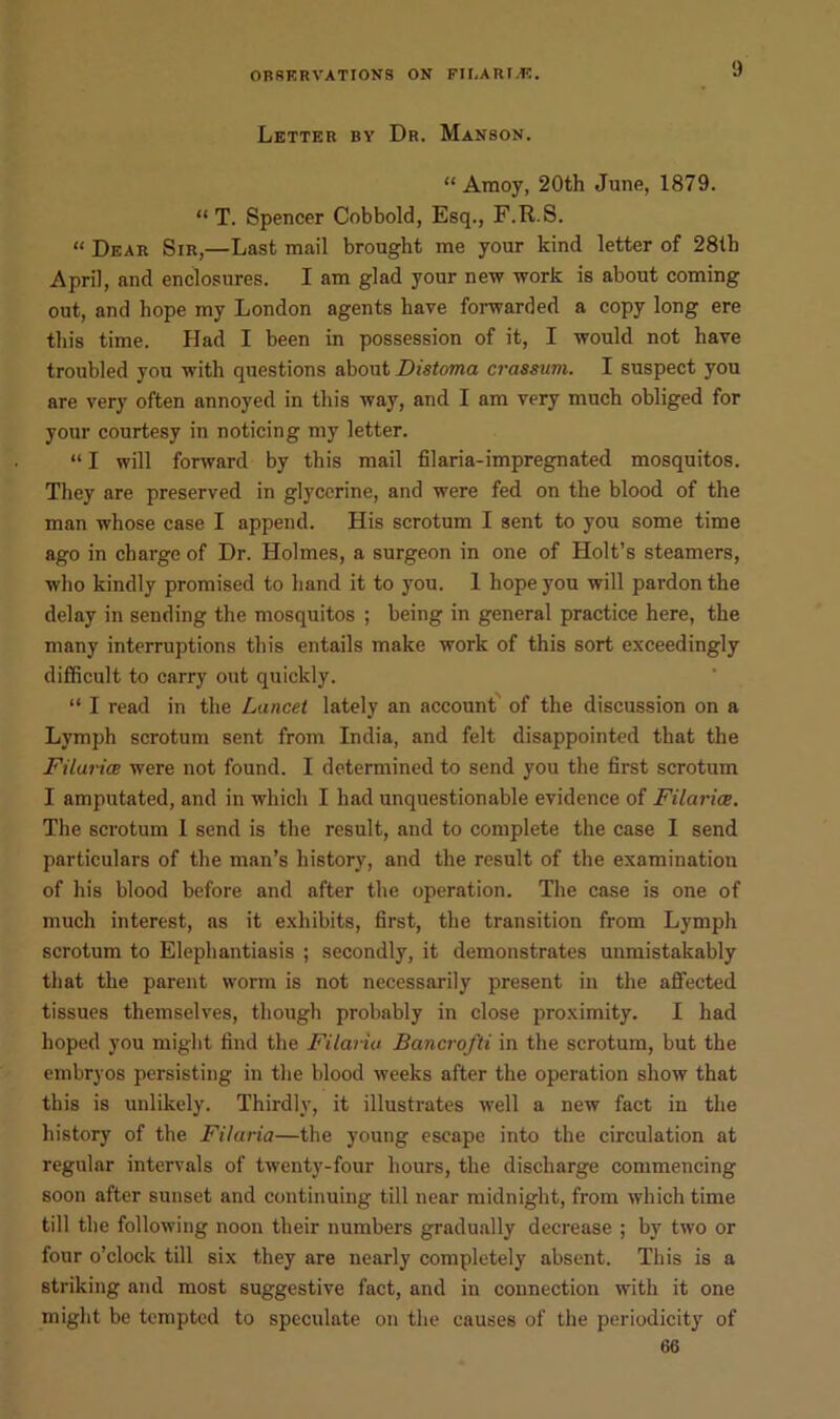 9 Letter ry Dr. Manson. “Amoy, 20th June, 1879. “ T. Spencer Cobbold, Esq., F.R.S. “ Dear Sir,—Last mail brought me your kind letter of 28th April, and enclosures. I am glad your new work is about coming out, and hope my London agents have forwarded a copy long ere this time. Had I been in possession of it, I would not have troubled you with questions about Distoma crassum. I suspect you are very often annoyed in this way, and I am very much obliged for your courtesy in noticing my letter. “ I will forward by this mail filaria-impregnated mosquitos. They are preserved in glycerine, and were fed on the blood of the man whose case I append. His scrotum I sent to you some time ago in charge of Dr. Holmes, a surgeon in one of Holt’s steamers, who kindly promised to hand it to you. 1 hope you will pardon the delay in sending the mosquitos ; being in general practice here, the many interruptions this entails make work of this sort exceedingly difficult to carry out quickly. “ I read in the Lancet lately an account of the discussion on a Lymph scrotum sent from India, and felt disappointed that the Filuria were not found. I determined to send you the first scrotum I amputated, and in which I had unquestionable evidence of Filarice. The scrotum I send is the result, and to complete the case I send particulars of the man’s history, and the result of the examination of his blood before and after the operation. The case is one of much interest, as it exhibits, first, the transition from Lymph scrotum to Elephantiasis ; secondly, it demonstrates unmistakably that the parent worm is not necessarily present in the affected tissues themselves, though probably in close proximity. I had hoped you might find the Filariu Bancrofti in the scrotum, but the embryos persisting in the blood weeks after the operation show that this is unlikely. Thirdly, it illustrates well a new fact in the history of the Filaria—the young escape into the circulation at regular intervals of twenty-four hours, the discharge commencing soon after sunset and continuing till near midnight, from which time till the following noon their numbers gradually decrease ; by two or four o’clock till six they are nearly completely absent. This is a striking and most suggestive fact, and in connection with it one might be tempted to speculate on the causes of the periodicity of