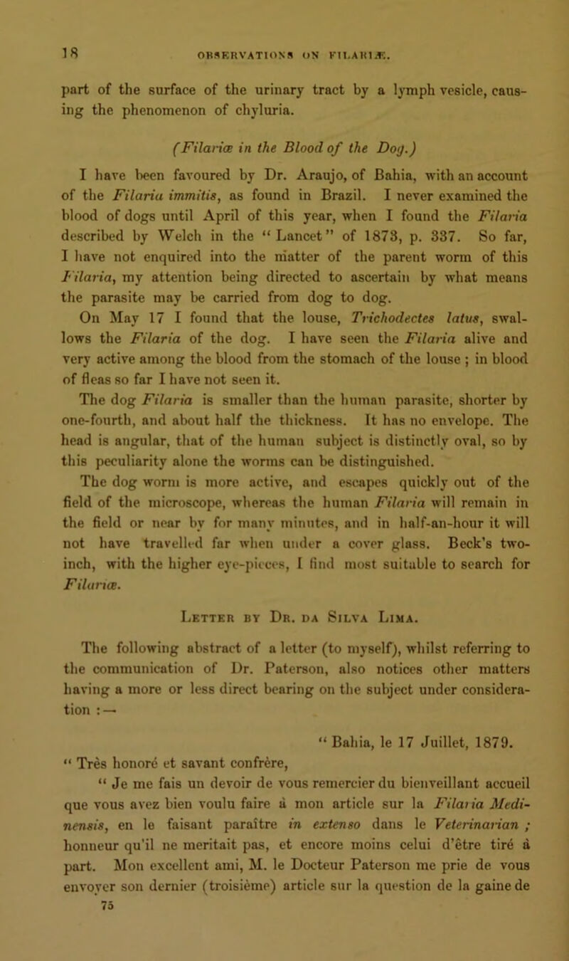 18 part of the surface of the urinary tract by a lymph vesicle, caus- ing the phenomenon of chyluria. (Filaria in the Blood of the Do<j.) I have been favoured by Dr. Araujo, of Bahia, with an account of the Filariu immitis, as found in Brazil. I never examined the blood of dogs until April of this year, when I found the Filaria described by Welch in the “Lancet” of 1873, p. 337. So far, I have not enquired into the matter of the parent worm of this Filaria, my attention being directed to ascertain by what means the parasite may be carried from dog to dog. On May 17 I found that the louse, Trichodectes latus, swal- lows the Filaria of the dog. I have seen the Filaria alive and very active among the blood from the stomach of the louse ; in blood of fleas so far I have not seen it. The dog Filaria is smaller than the human parasite, shorter by one-fourth, and about half the thickness. It has no envelope. The head is angular, that of the human subject is distinctly oval, so by this peculiarity alone the worms can be distinguished. The dog worm is more active, and escapes quickly out of the field of the microscope, whereas the human Filaria will remain in the field or near bv for many minutes, and in half-an-hour it will not have travelled far when under a cover glass. Beck’s two- inch, with the higher eye-pieces, I lind most suitable to search for Filaria. Letter by Dr. da Silva Lima. The following abstract of a letter (to myself), whilst referring to the communication of Dr. Paterson, also notices other matters having a more or less direct bearing on the subject under considera- tion : — “ Bahia, le 17 Juillet, 1879. “ Tres honore et savant confrere, “ Je me fais un devoir de vous remercier du bienveillant accueil que vous avez bien voulu faire a mon article sur la Filaria Medi- nensis, en le faisant paraitre in extenso dans le Veterinarian ; lionneur qu'il ne meritait pas, et encore moins celui d’etre tire a part. Mon excellent ami, M. le Doeteur Paterson me prie de vous envoyer son dernier (troisieme) article sur la question de la gainede