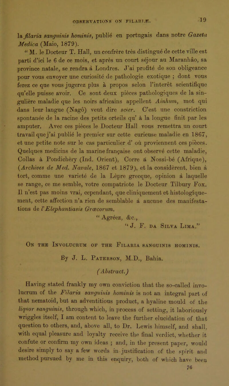 10 la Jilaria sanguinis hominis, publie en portugais flans notre Gazeta Medica (Maio, 1879). “ M. le Docteur T. Hall, un confrere tres distingue de cette ville est parti d’ici le 6 de ce mois, et apres un court sejour au Maranhao, sa province natale, se rendra a Londres. J’ai profite de son obligeance pour vous envoyer une curiosite de pathologie exotique ; dont vous ferez ce que vous jugerez plus a propos selon l’interet scientilique qu’elle puisse avoir. Ce sont deux pieces patbologiques de la sin- guliere inaladie que les noirs africains appellent Ainhum, mot qui dans leur langue (Nago) veut dire stier. C’est une constriction spontanee de la racine des petits orteils qu’ a la longue finit par les amputer. Avec ces pieces le Docteur Hall vous remettra un court travail quej’ai publie le premier sur cette curieuse maladie en 1867, et une petite note sur le eas particulier d’ ou proviennent ces pieces. Quelques medicins de la marine frangaise ont observe cette maladie, Collas a Pondichery (Ind. Orient), Corre a Nossi-be (Afrique), (Archives de Med. Navale, 1867 et 1879), et la considerent, bien a tort, comme une variete de la Lepre grecque, opinion a laquelle se range, ce me semble, votre compatriote le Docteur Tilbury Fox. II n’est pas moins vrai, cependant, que cliniquement et histologique- inent, cette affection n’a rien de semblable a aucune des manifesta- tions de VElephantiasis Grcecorum. “ Agreez, &c., “ J. F. da Silva Lima.” On the Involucrum of the Filaria sanguinis hominis. By J. L. Paterson, M.D., Bahia. ( Abstract.) Having stated frankly my own conviction that the so-called invo- lucrum of the Filaria sanguinis hominis is not an integral part of that nematoid, but an adventitious product, a hyaline mould of the liquor sanguinis, through which, in process of setting, it laboriously wriggles itself, I am content to leave the further elucidation of that question to others, and, above all, to Dr. Lewis himself, and shall, with equal pleasure and loyalty receive the final verdict, whether it confute or confirm my own ideas ; and, in the present paper, would desire simply to say a few words in justification of the spirit and method pursued by me in this enquiry, both of which have been