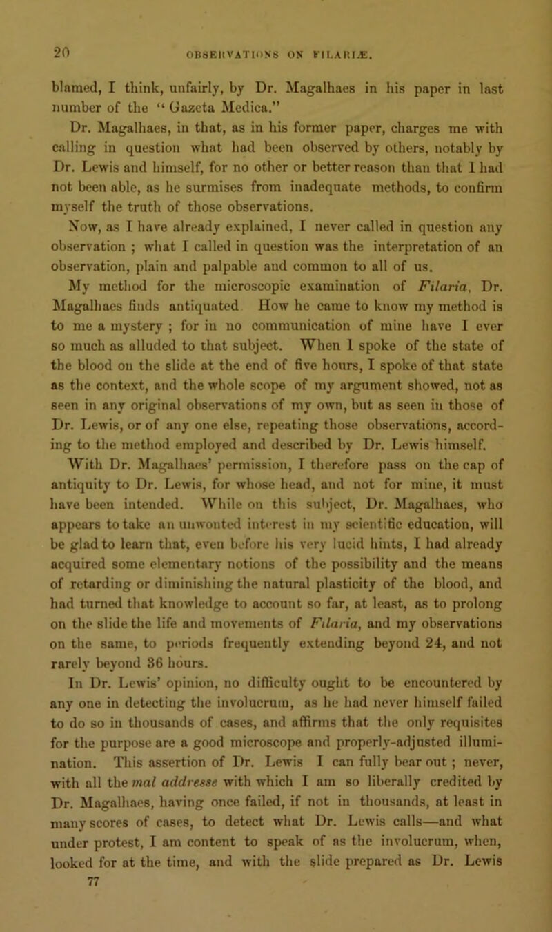 20 blamed, I think, unfairly, by Dr. Magalhaes in his paper in last number of the “ Gazeta Medica.” Dr. Magalhaes, in that, as in his former paper, charges me with calling in question what had been observed by others, notably by Dr. Lewis and himself, for no other or better reason than that 1 had not been able, as he surmises from inadequate methods, to confirm myself the truth of those observations. Now, as I have already explained, I never called in question any observation ; what I called in question was the interpretation of an observation, plain and palpable and common to all of us. My method for the microscopic examination of Filaria, Dr. Magalhaes finds antiquated How he came to know my method is to me a mystery ; for in no communication of mine have I ever so much as alluded to that subject. When 1 spoke of the state of the blood on the slide at the end of five hours, I spoke of that state as the context, and the whole scope of my argument showed, not as seen in any original observations of my own, but as seen in those of Dr. Lewis, or of any one else, repeating those observations, accord- ing to the method employed and described by Dr. Lewis himself. With Dr. Magalhaes’ permission, I therefore pass on the cap of antiquity to Dr. Lewis, for whose head, and not for mine, it must have been intended. While on this subject, Dr. Magalhaes, who appears to take an unwonted interest in my scientific education, will be glad to learn that, even before his very lucid hints, I had already acquired some elementary notions of the possibility and the means of retarding or diminishing the natural plasticity of the blood, and had turned that knowledge to account so far, at least, as to prolong on the slide the life and movements of Filaria, and my observations on the same, to periods frequently extending beyond 24, and not rarely beyond 86 hours. In Dr. Lewis’ opinion, no difficulty ought to be encountered by any one in detecting the involucrura, as he had never himself failed to do so in thousands of cases, and affirms that the only requisites for the purpose are a good microscope and properly-adjusted illumi- nation. This assertion of Dr. Lewis I can fully bear out; never, with all the mal addresse with which I am so liberally credited by Dr. Magalhaes, having once failed, if not in thousands, at least in many scores of cases, to detect what Dr. Lewis calls—and what under protest, I am content to speak of as the involucrum, when, looked for at the time, and with the slide prepared as Dr. Lewis