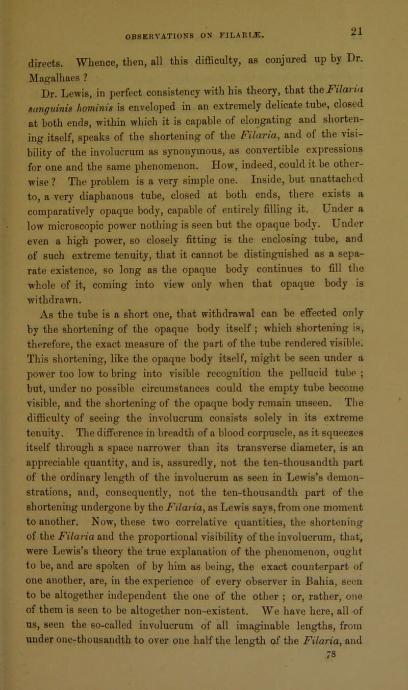 directs. Whence, then, all this difficulty, as conjured up by Dr. Magalhaes ? Dr. Lewis, in perfect consistency with his theory, that the Filaria sanguinis hominis is enveloped in an extremely delicate tube, closed at both ends, within which it is capable of elongating and shorten- ing itself, speaks of the shortening of the Filaria, and of the visi- bility of the involucrum as synonymous, as convertible expressions for one and the same phenomenon. How, indeed, could it be other- wise ? The problem is a very simple one. Inside, but unattached to, a very diaphanous tube, closed at both ends, there exists a comparatively opaque body, capable of entirely filling it. Under a low microscopic power nothing is seen but the opaque body. Under even a high power, so closely fitting is the enclosing tube, and of such extreme tenuity, that it cannot be distinguished as a sepa- rate existence, so long as the opaque body continues to fill the whole of it, coming into view only when that opaque body is withdrawn. As the tube is a short one, that withdrawal can be effected only by the shortening of the opaque body itself ; which shortening is, therefore, the exact measure of the part of the tube rendered visible. This shortening, like the opaque body itself, might be seen under a power too low to bring into visible recognition the pellucid tube ; but, under no possible circumstances could the empty tube become visible, and the shortening of the opaque body remain unseen. The difficulty of seeing the involucrum consists solely in its extreme tenuity. The difference in breadth of a blood corpuscle, as it squeezes itself through a space narrower than its transverse diameter, is an appreciable quantity, and is, assuredly, not the ten-thousandth part of the ordinary length of the involucrum as seen in Lewis’s demon- strations, and, consequently, not the ten-thousandth part of the shortening undergone by the Filaria, as Lewis says, from one moment to another. Now, these two correlative quantities, the shortening of the Filaria and the proportional visibility of the involucrum, that, were Lewis’s theory the true explanation of the phenomenon, ought to be, and arc spoken of by him as being, the exact counterpart of one another, are, in the experience of every observer in Bahia, seen to be altogether independent the one of the other ; or, rather, one of them is seen to be altogether non-existent. We have here, all of us, seen the so-called involucrum of all imaginable lengths, from under one-thousandth to over one half the length of the Filaria, and