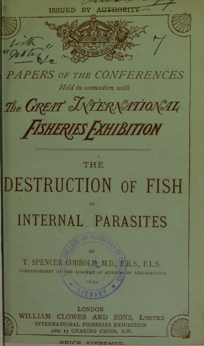 PAPERS OF THE CONFERENCES Held in connection with THE DESTRUCTION OF FISH BY INTERNAL. PARASITES BY T. SPENCER COBBOLI), M.D., F.R.S., F.L.S. CORRESPONDENT OF THE ACADEMY OF SCIENCES OF PHILADELPHIA LONDON WILLIAM CLOWES AND SONS, Limited INTERNATIONAL FISHERIES EXHIBITION l and 13 CHARING CROSS, S.W. DDirtr CTVDcvrt