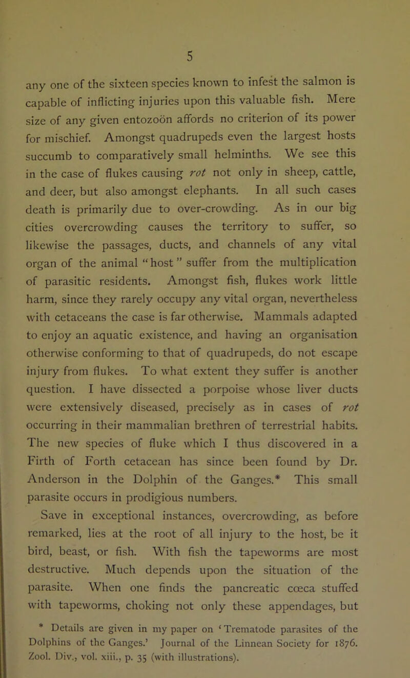 any one of the sixteen species known to infest the salmon is capable of inflicting injuries upon this valuable fish. Mere size of any given entozoon affords no criterion of its power for mischief. Amongst quadrupeds even the largest hosts succumb to comparatively small helminths. We see this in the case of flukes causing rot not only in sheep, cattle, and deer, but also amongst elephants. In all such cases death is primarily due to over-crowding. As in our big cities overcrowding causes the territory to suffer, so likewise the passages, ducts, and channels of any vital organ of the animal “host” suffer from the multiplication of parasitic residents. Amongst fish, flukes work little harm, since they rarely occupy any vital organ, nevertheless with cetaceans the case is far otherwise. Mammals adapted to enjoy an aquatic existence, and having an organisation otherwise conforming to that of quadrupeds, do not escape injury from flukes. To what extent they suffer is another question. I have dissected a porpoise whose liver ducts were extensively diseased, precisely as in cases of rot occurring in their mammalian brethren of terrestrial habits. The new species of fluke which I thus discovered in a Firth of Forth cetacean has since been found by Dr. Anderson in the Dolphin of the Ganges.* This small parasite occurs in prodigious numbers. Save in exceptional instances, overcrowding, as before remarked, lies at the root of all injury to the host, be it bird, beast, or fish. With fish the tapeworms are most destructive. Much depends upon the situation of the parasite. When one finds the pancreatic cceca stuffed with tapeworms, choking not only these appendages, but * Details are given in my paper on ‘ Trematode parasites of the Dolphins of the Ganges.’ Journal of the Linnean Society for 1876. Zool. Div., vol. xiii., p. 35 (with illustrations).