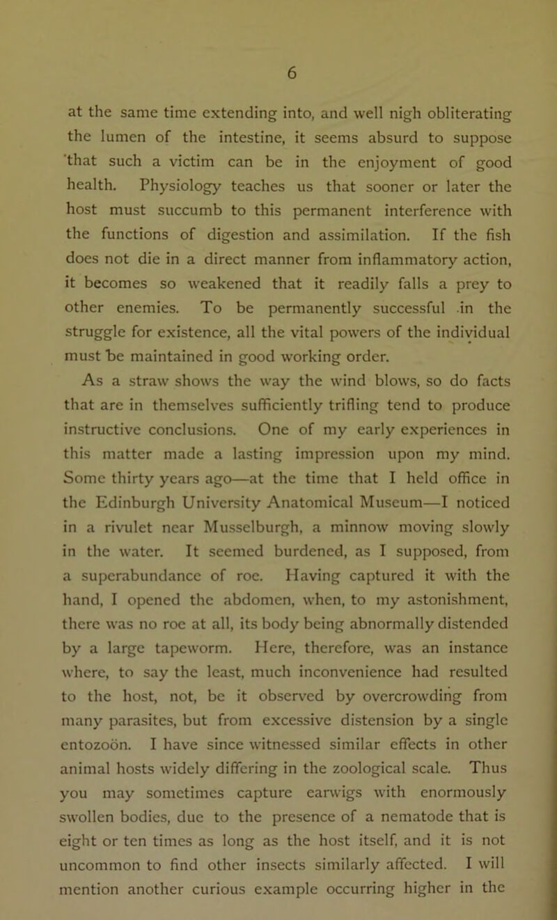 at the same time extending into, and well nigh obliterating the lumen of the intestine, it seems absurd to suppose that such a victim can be in the enjoyment of good health. Physiology teaches us that sooner or later the host must succumb to this permanent interference with the functions of digestion and assimilation. If the fish does not die in a direct manner from inflammatory action, it becomes so weakened that it readily falls a prey to other enemies. To be permanently successful in the struggle for existence, all the vital powers of the individual must be maintained in good wwking order. As a straw shows the way the wind blows, so do facts that are in themselves sufficiently trifling tend to produce instructive conclusions. One of my early experiences in this matter made a lasting impression upon my mind. Some thirty years ago—at the time that I held office in the Edinburgh University Anatomical Museum—I noticed in a rivulet near Musselburgh, a minnow moving slowly in the water. It seemed burdened, as I supposed, from a superabundance of roe. Having captured it with the hand, I opened the abdomen, when, to my astonishment, there was no roe at all, its body being abnormally distended by a large tapeworm. Here, therefore, was an instance where, to say the least, much inconvenience had resulted to the host, not, be it observed by overcrowding from many parasites, but from excessive distension by a single entozoon. I have since witnessed similar effects in other animal hosts widely differing in the zoological scale. Thus you may sometimes capture earwigs with enormously swollen bodies, due to the presence of a nematode that is eight or ten times as long as the host itself, and it is not uncommon to find other insects similarly affected. I will mention another curious example occurring higher in the