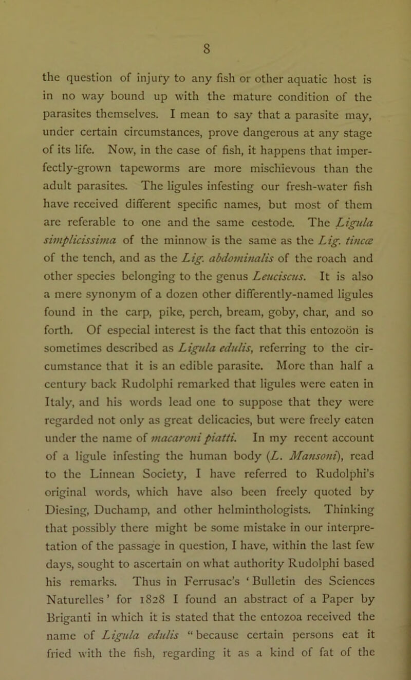 the question of injury to any fish or other aquatic host is in no way bound up with the mature condition of the parasites themselves. I mean to say that a parasite may, under certain circumstances, prove dangerous at any stage of its life. Now, in the case of fish, it happens that imper- fectly-grown tapeworms are more mischievous than the adult parasites. The ligules infesting our fresh-water fish have received different specific names, but most of them are referable to one and the same cestode. The Ligula simplicissima of the minnow is the same as the Lig. tinea: of the tench, and as the Lig. abdotninalis of the roach and other species belonging to the genus Leuciscus. It is also a mere synonym of a dozen other differently-named ligules found in the carp, pike, perch, bream, goby, char, and so forth. Of especial interest is the fact that this entozoon is sometimes described as Ligula edulis, referring to the cir- cumstance that it is an edible parasite. More than half a century back Rudolphi remarked that ligules were eaten in Italy, and his words lead one to suppose that they were regarded not only as great delicacies, but were freely eaten under the name of macaroni piat/i. In my recent account of a ligule infesting the human body (L. Mansoni), read to the Linnean Society, I have referred to Rudolphi’s original words, which have also been freely quoted by Dicsing, Duchamp, and other helminthologists. Thinking that possibly there might be some mistake in our interpre- tation of the passage in question, I have, within the last few days, sought to ascertain on what authority Rudolphi based his remarks. Thus in Ferrusac’s ‘ Bulletin des Sciences Naturelles ’ for 1828 I found an abstract of a Paper by Briganti in which it is stated that the entozoa received the name of Ligula edulis “because certain persons eat it fried with the fish, regarding it as a kind of fat of the
