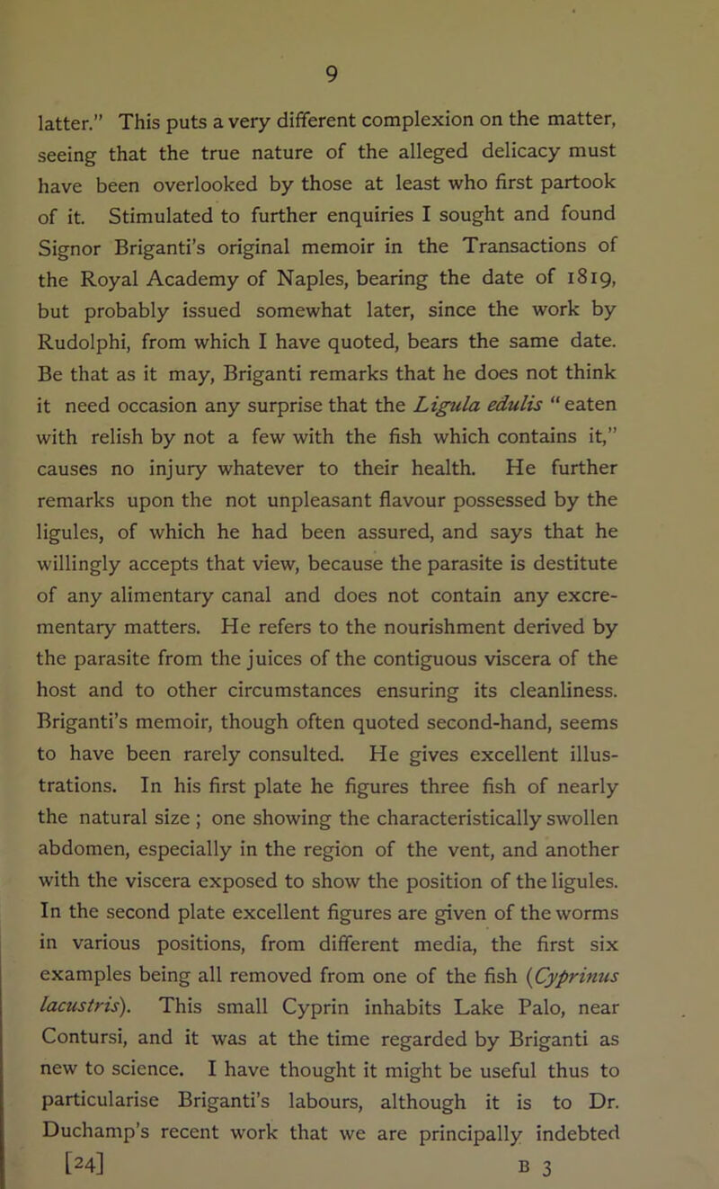 latter.” This puts a very different complexion on the matter, seeing that the true nature of the alleged delicacy must have been overlooked by those at least who first partook of it. Stimulated to further enquiries I sought and found Signor Briganti’s original memoir in the Transactions of the Royal Academy of Naples, bearing the date of 1819, but probably issued somewhat later, since the work by Rudolphi, from which I have quoted, bears the same date. Be that as it may, Briganti remarks that he does not think it need occasion any surprise that the Ligula edulis “ eaten with relish by not a few with the fish which contains it,” causes no injury whatever to their health. He further remarks upon the not unpleasant flavour possessed by the ligules, of which he had been assured, and says that he willingly accepts that view, because the parasite is destitute of any alimentary canal and does not contain any excre- mentary matters. He refers to the nourishment derived by the parasite from the juices of the contiguous viscera of the host and to other circumstances ensuring its cleanliness. Briganti’s memoir, though often quoted second-hand, seems to have been rarely consulted. He gives excellent illus- trations. In his first plate he figures three fish of nearly the natural size ; one showing the characteristically swollen abdomen, especially in the region of the vent, and another with the viscera exposed to show the position of the ligules. In the second plate excellent figures are given of the worms in various positions, from different media, the first six examples being all removed from one of the fish (Cyprinus lacustris). This small Cyprin inhabits Lake Palo, near Contursi, and it was at the time regarded by Briganti as new to science. I have thought it might be useful thus to particularise Briganti’s labours, although it is to Dr. Duchamp’s recent work that we are principally indebted [24] B 3