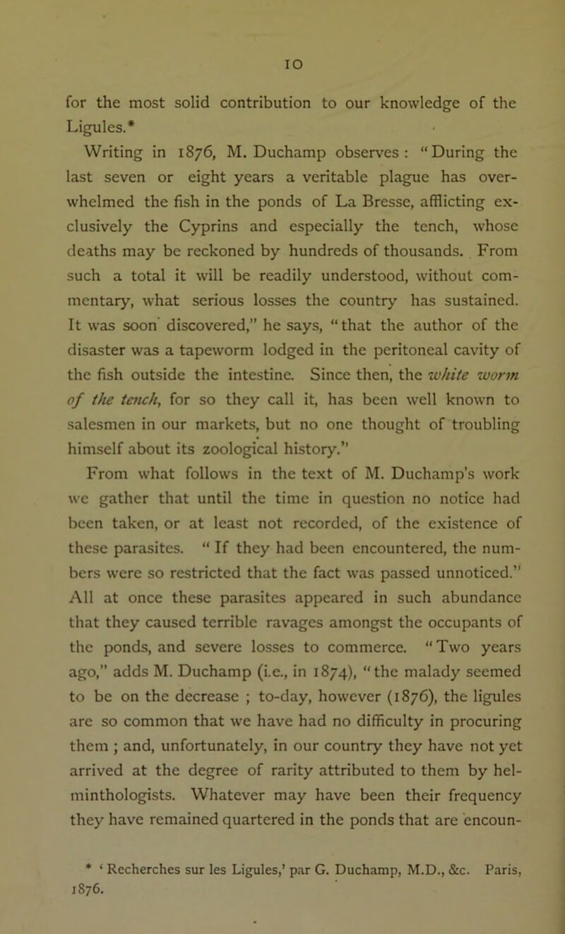 IO for the most solid contribution to our knowledge of the Ligules.* Writing in 1876, M. Duchamp observes: “During the last seven or eight years a veritable plague has over- whelmed the fish in the ponds of La Bresse, afflicting ex- clusively the Cyprins and especially the tench, whose deaths may be reckoned by hundreds of thousands. From such a total it will be readily understood, without com- mentary, what serious losses the country has sustained. It was soon discovered,” he says, “that the author of the disaster was a tapeworm lodged in the peritoneal cavity of the fish outside the intestine. Since then, the white worm of the tench, for so they call it, has been well known to salesmen in our markets, but no one thought of troubling himself about its zoological history.” From what follows in the text of M. Duchamp’s work we gather that until the time in question no notice had been taken, or at least not recorded, of the existence of these parasites. “ If they had been encountered, the num- bers were so restricted that the fact was passed unnoticed.” All at once these parasites appeared in such abundance that they caused terrible ravages amongst the occupants of the ponds, and severe losses to commerce. “ Two years ago,” adds M. Duchamp (i.e., in 1874), “the malady seemed to be on the decrease ; to-day, however (1876), the ligules are so common that we have had no difficulty in procuring them ; and, unfortunately, in our country they have not yet arrived at the degree of rarity attributed to them by hel- minthologists. Whatever may have been their frequency they have remained quartered in the ponds that are encoun- * ‘ Recherches sur les Ligules,’ par G. Duchamp, M.D., &c. Paris, 1876.