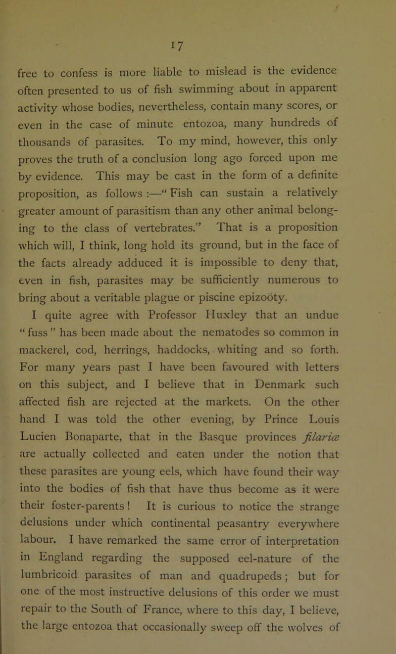 free to confess is more liable to mislead is the evidence often presented to us of fish swimming about in apparent activity whose bodies, nevertheless, contain many scores, or even in the case of minute entozoa, many hundreds of thousands of parasites. To my mind, however, this only proves the truth of a conclusion long ago forced upon me by evidence. This may be cast in the form of a definite proposition, as follows :—“ Fish can sustain a relatively greater amount of parasitism than any other animal belong- ing to the class of vertebrates.” That is a proposition which will, I think, long hold its ground, but in the face of the facts already adduced it is impossible to deny that, even in fish, parasites may be sufficiently numerous to bring about a veritable plague or piscine epizooty. I quite agree with Professor Huxley that an undue “ fuss ” has been made about the nematodes so common in mackerel, cod, herrings, haddocks, whiting and so forth. For many years past I have been favoured with letters on this subject, and I believe that in Denmark such affected fish are rejected at the markets. On the other hand I was told the other evening, by Prince Louis Lucien Bonaparte, that in the Basque provinces filarice are actually collected and eaten under the notion that these parasites are young eels, which have found their way into the bodies of fish that have thus become as it were their foster-parents! It is curious to notice the strange delusions under which continental peasantry everywhere labour. I have remarked the same error of interpretation in England regarding the supposed eel-nature of the lumbricoid parasites of man and quadrupeds; but for one of the most instructive delusions of this order we must repair to the South of France, where to this day, I believe, the large entozoa that occasionally sweep off the wolves of