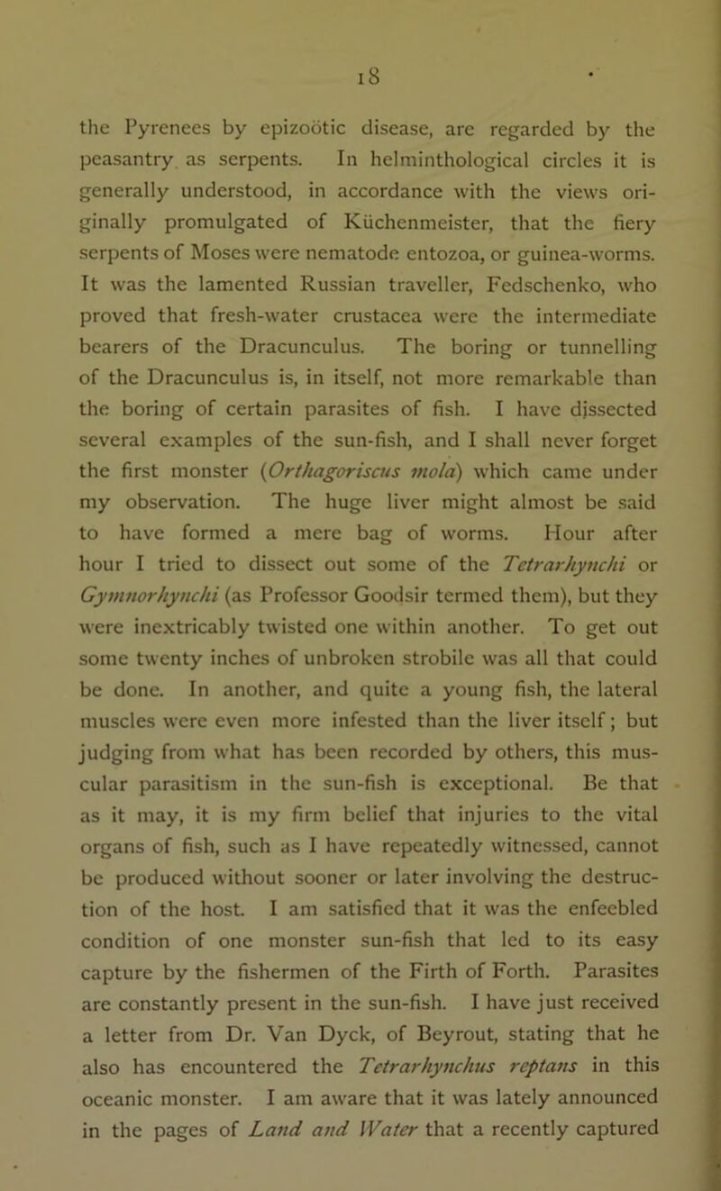 the Pyrenees by epizootic disease, are regarded by the peasantry as serpents. In helminthological circles it is generally understood, in accordance with the views ori- ginally promulgated of Kiichenmeister, that the fiery serpents of Moses were nematode entozoa, or guinea-worms. It was the lamented Russian traveller, Fedschenko, who proved that fresh-water Crustacea were the intermediate bearers of the Dracunculus. The boring or tunnelling of the Dracunculus is, in itself, not more remarkable than the boring of certain parasites of fish. I have dissected several examples of the sun-fish, and I shall never forget the first monster (Orthagoriscus mold) which came under my observation. The huge liver might almost be said to have formed a mere bag of worms. Hour after hour I tried to dissect out some of the Tetrarhynchi or Gymnorhyiicki (as Professor Goodsir termed them), but they were inextricably twisted one within another. To get out some twenty inches of unbroken strobile was all that could be done. In another, and quite a young fish, the lateral muscles were even more infested than the liver itself; but judging from what has been recorded by others, this mus- cular parasitism in the sun-fish is exceptional. Be that as it may, it is my firm belief that injuries to the vital organs of fish, such as I have repeatedly witnessed, cannot be produced without sooner or later involving the destruc- tion of the host. I am satisfied that it was the enfeebled condition of one monster sun-fish that led to its easy capture by the fishermen of the Firth of Forth. Parasites are constantly present in the sun-fish. I have just received a letter from Dr. Van Dyck, of Beyrout, stating that he also has encountered the Tetrarhyiichus reptans in this oceanic monster. I am aware that it was lately announced in the pages of Land and Water that a recently captured