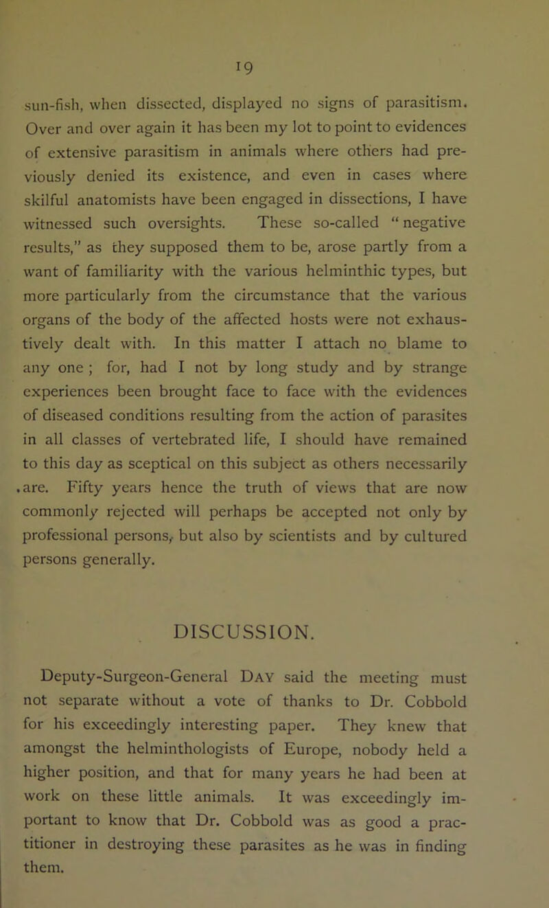sun-fish, when dissected, displayed no signs of parasitism. Over and over again it has been my lot to point to evidences of extensive parasitism in animals where others had pre- viously denied its existence, and even in cases where skilful anatomists have been engaged in dissections, I have witnessed such oversights. These so-called “ negative results,” as they supposed them to be, arose partly from a want of familiarity with the various helminthic types, but more particularly from the circumstance that the various organs of the body of the affected hosts were not exhaus- tively dealt with. In this matter I attach no blame to any one ; for, had I not by long study and by strange experiences been brought face to face with the evidences of diseased conditions resulting from the action of parasites in all classes of vertebrated life, I should have remained to this day as sceptical on this subject as others necessarily • are. Fifty years hence the truth of views that are now commonly rejected will perhaps be accepted not only by professional persons,- but also by scientists and by cultured persons generally. DISCUSSION. Deputy-Surgeon-General Day said the meeting must not separate without a vote of thanks to Dr. Cobbold for his exceedingly interesting paper. They knew that amongst the helminthologists of Europe, nobody held a higher position, and that for many years he had been at work on these little animals. It was exceedingly im- portant to know that Dr. Cobbold was as good a prac- titioner in destroying these parasites as he was in finding them.