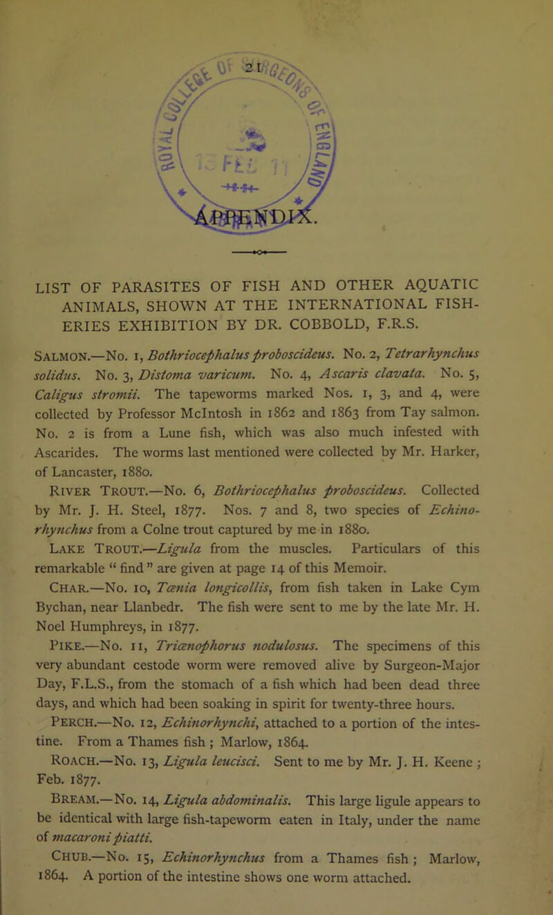 LIST OF PARASITES OF FISH AND OTHER AQUATIC ANIMALS, SHOWN AT THE INTERNATIONAL FISH- ERIES EXHIBITION BY DR. COBBOLD, F.R.S. Salmon—No. i,Botliriocephalusproboscideus. No. 2, Tetrarhynchus solidus. No. 3, Distoma varicum. No. 4, Ascaris clavata. No. 5, Caligus stro?nii. The tapeworms marked Nos. 1, 3, and 4, were collected by Professor McIntosh in 1862 and 1863 from Tay salmon. No. 2 is from a Lune fish, which was also much infested with Ascarides. The worms last mentioned were collected by Mr. Harker, of Lancaster, 1880. River Trout.—No. 6, Botliriocephalus proboscideus. Collected by Mr. J. H. Steel, 1877. Nos. 7 and 8, two species of Echino- rhynchus from a Colne trout captured by me in 1880. Lake Trout.—Ligula from the muscles. Particulars of this remarkable “ find ” are given at page 14 of this Memoir. Char.—No. 10, Tania longicollis, from fish taken in Lake Cym Bychan, near Llanbedr. The fish were sent to me by the late Mr. H. Noel Humphreys, in 1877. Pike.—No. 11, Trianophorus nodulosus. The specimens of this very abundant cestode worm were removed alive by Surgeon-Major Day, F.L.S., from the stomach of a fish which had been dead three days, and which had been soaking in spirit for twenty-three hours. Perch.—No. 12, Echinorhynchi, attached to a portion of the intes- tine. From a Thames fish ; Marlow, 1864. Roach.—No. 13, Ligula leucisci. Sent to me by Mr. J. H. Keene ; Feb. 1877. Bream.— No. 14, Ligula abdo?ninalis. This large ligule appears to be identical with large fish-tapeworm eaten in Italy, under the name of macaronipiatti. Chub.—No. 15, Echinorhynchus from a Thames fish; Marlow, 1864. A portion of the intestine shows one worm attached.