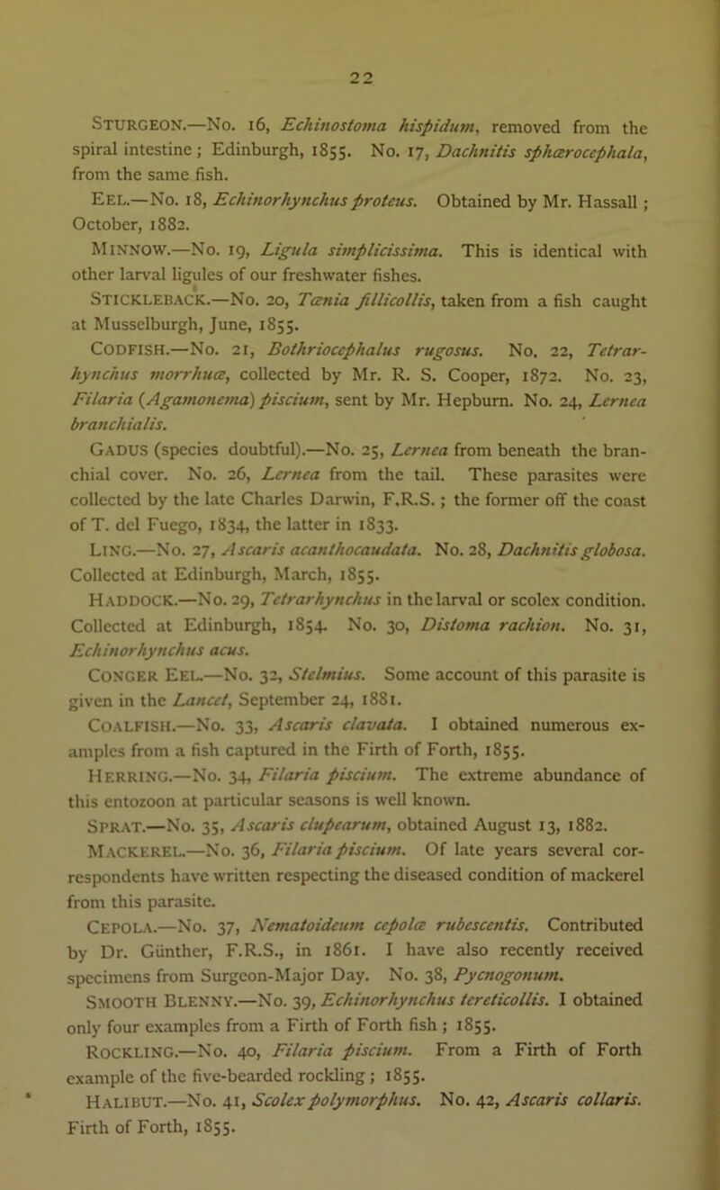 Sturgeon.—No. 16, Echinostoma hispidutn, removed from the spiral intestine; Edinburgh, 1855. No. 17, Dachnitis sphctrocephala, from the same fish. Eel.—No. 18, Echinorhynchusproteus. Obtained by Mr. Hassall; October, 1882. Minnow.—No. 19, Ligula simplicissima. This is identical with other larval ligules of our freshwater fishes. Stickleback.—No. 20, Tania pllicollis, taken from a fish caught at Musselburgh, June, 1855. Codfish.—No. 21, Bothriocephalus rugosus. No. 22, Tetrar- hynchus morrhua, collected by Mr. R. S. Cooper, 1872. No. 23, Filaria (Agamoncma) piscium, sent by Mr. Hepburn. No. 24, Lcrnca branchialis. Gadus (species doubtful).—No. 25, Lcrnca from beneath the bran- chial cover. No. 26, Lcrnca from the tail. These parasites were collected by the late Charles Darwin, F.R.S.; the former off the coast of T. del Fuego, 1834, the latter in 1833. Ling.—No. 27, Ascaris acanthocaudata. No. 28, Dachnitisglobosa. Collected at Edinburgh, March, 1855. Haddock.—No. 29, Tctrarhynclius in the larval or scolex condition. Collected at Edinburgh, 1854. No. 30, Distoma rachion. No. 31, Echinorhynchus acus. Conger Eel.—No. 32, Stelmius. Some account of this parasite is given in the Lancet, September 24, 1881. Coalfish.—No. 33, Ascaris clavata. I obtained numerous ex- amples from a fish captured in the Firth of Forth, 1855. Herring.—No. 34, Filaria piscium. The extreme abundance of this entozoon at particular seasons is well known. Sprat.—No. 35, Ascaris clupearum, obtained August 13, 1882. Mackerel.—No. 36, Filaria piscium. Of late years several cor- respondents have written respecting the diseased condition of mackerel from this parasite. Cepola.—No. 37, Nematoidcum ccpolcc rubescentis. Contributed by Dr. Gunther, F.R.S., in 1861. I have also recently received specimens from Surgeon-Major Day. No. 38, Pycnogonutn. Smooth Blenny.—No. 39, Echinorhynchus tcrcticollis. I obtained only four examples from a Firth of Forth fish ; 1855. ROCKLING.—No. 40, Filaria piscium. From a Firth of Forth example of the five-bearded rockling; 1855. Halibut.—No. 41, Scolex polymorphic. No. 42, Ascaris collaris. Firth of Forth, 1S55.