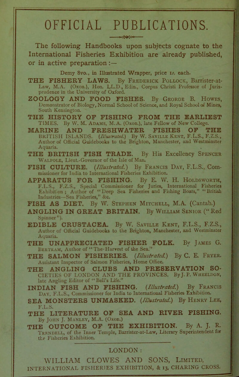 OFFICIAL PUBLICATIONS. The following Handbooks upon subjects cognate to the International Fisheries Exhibition are already published, or in active preparation Demy 8vo., in Illustrated Wrapper, price is. each. THE FISHERY LAWS. By Frederick Pollock, Barrister-at- Law, M.A. (Oxon.), Hon. LL.D., Edin., Corpus Christi Professor of Juris- prudence in the University of Oxford. ZOOLOGY AND FOOD FISHES. By George B. Howes, Demonstrator of Biology, Normal School of Science, and Royal School of Mines, South Kensington. THE HISTORY OF FISHING FROM THE EARLIEST TIMES. By W. M. Adams, M.A. (Oxon.), late Fellow of New College. MARINE AND FRESHWATER FISHES OF THE BRITISH ISLANDS. {Illustrated.) By W. Saville Kent, F.L.S., F.Z.S., Author of Official Guidebooks to the Brighton, Manchester, and Westminster Aquaria. . THE BRITISH FISH TRADE. By His Excellency Spencer Walpole, Lieut.-Governor of the Isle of Man. FISH CULTURE. (Illustrated.') By Francis Day, F.L.S., Com- missioner for India to International Fisheries Exhibition. APPARATUS FOR FISHING. By E. W. H. Holdsworth, F.L.S., F.Z.S., Special Commissioner for Juries, International Fisheries Exhibition; Author of Deep Sea Fisheries and Fishing Boats,” British Industries—Sea Fisheries,” &c. FISH AS DIET. By W. Stephen Mitchell, M.A. (Cantab.) ANGLING IN GREAT BRITAIN. By William Senior (“Red Spinner”). EDIBLE CRUSTACEA. By W. Saville Kent, F.L.S., F.Z.S., Author of Official Guidebooks to the Brighton, Manchester, and Westminster Aquaria. THE UNAPPRECIATED FISHER FOLK. By James G. Bertram, Author of The-Harvest of the Sea.” THE SALMON FISHERIES. (.Illustrated.) By C. E. Fryer. Assistant Inspector of Salmon Fisheries, Home Office. THE ANGLING CLUBS AND PRESERVATION SO- CIETIES OF LONDON AND THE PROVINCES. By J. P. Wheeldon, late Angling Editor of  Bell’s Life.” INDIAN FISH AND FISHING. (Illustrated.) By Francis Day, F.L.S., Commissioner for India to International Fisheries Exhibition. SEA MONSTERS UNMASKED. (Illustrated.) By Henry Lee, F.L.S. THE LITERATURE OF SEA AND RIVER FISHING. By John J. Manley, M.A. (Oxon.) THE OUTCOME OF THE EXHIBITION. By A. J. R. Trkndell, of the Inner Temple, Barrister-at-Law, Literary Superintendent for the Fisheries Exhibition. LONDON: WILLIAM CLOWES AND SONS, Limited, INTERNATIONAL FISHERIES EXHIBITION, & 13, CHARING CROSS.