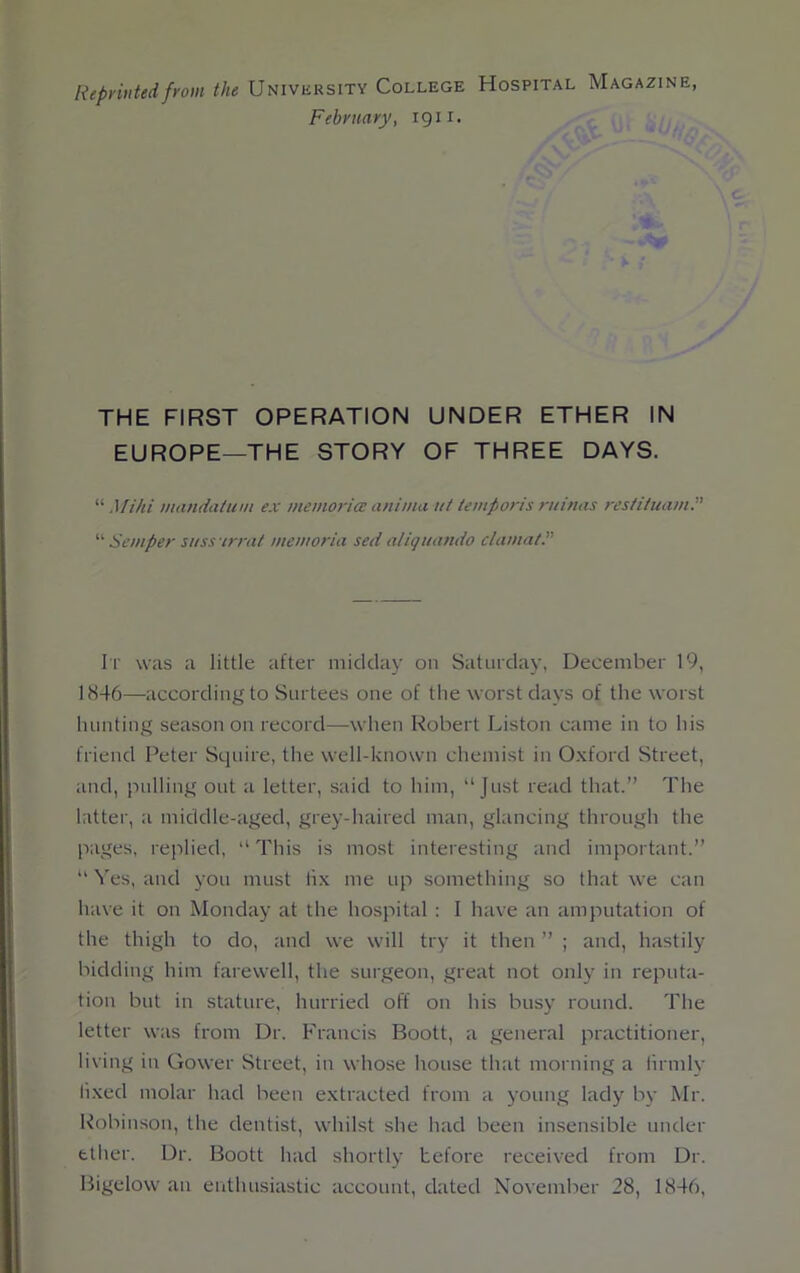 Reprinted from the University College Hospital Magazine, February, 1911. THE FIRST OPERATION UNDER ETHER IN EUROPE—THE STORY OF THREE DAYS. “ Mi hi mandatum ex memoriae anima ut temp or is ruinas restiluam.” “ Semper suss irrat memoria sed aliquando clamat. It was a little after midday on Saturday, December 19, 1846—according to Surtees one of the worst days of the worst hunting season on record—when Robert Liston came in to his friend Peter Squire, the well-known chemist in Oxford Street, and, pulling out a letter, said to him, “Just read that.” The latter, a middle-aged, grey-haired man, glancing through the pages, replied, “ This is most interesting and important.” “ Yes, and you must fix me up something so that we can have it on Monday at the hospital : I have an amputation of the thigh to do, and we will try it then ” ; and, hastily bidding him farewell, the surgeon, great not only in reputa- tion but in stature, hurried off on his busy round. The letter was from Dr. Francis Boott, a general practitioner, living in Gower Street, in whose house that morning a firmly fixed molar had been extracted from a young lady by Mr. Robinson, the dentist, whilst she had been insensible under ether. Dr. Boott had shortly before received from Dr. Bigelow an enthusiastic account, dated November 28, 1846,