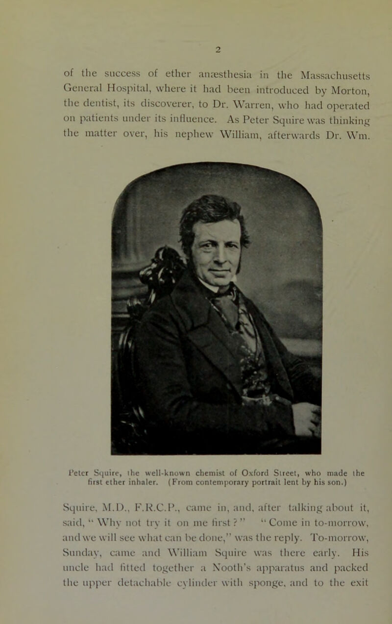 of the success of ether anaesthesia in the Massachusetts General Hospital, where it had been introduced by Morton, the dentist, its discoverer, to Dr. Warren, who had operated on patients under its influence. As Peter Squire was thinking the matter over, his nephew William, afterwards Dr. Win. f’etcr Squire, the well-known chemist of Oxford Slreet, who made ihe first ether inhaler. (From contemporary portrait lent by his son.) Squire, M.D., F.R.C.P., came in, and, after talking about it, said, “ Why not try it on me first ? ” “ Come in to-morrow, and we will see what can be done,” was the reply. To-morrow, Sunday, came and William Squire was there early. His uncle had fitted together a Nooth’s apparatus and packed the upper detachable cylinder with sponge, and to the exit