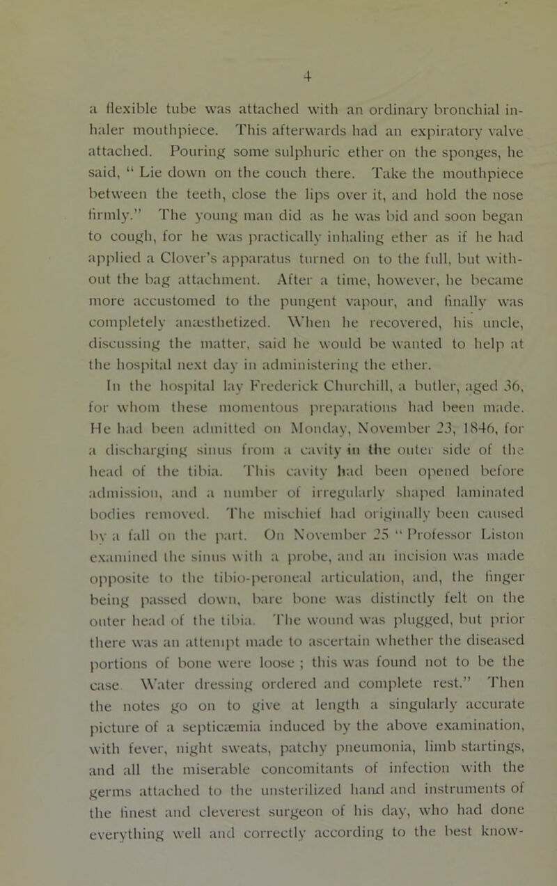 a flexible tube was attached with an ordinary bronchial in- haler mouthpiece. This afterwards had an expiratory valve attached. Pouring some sulphuric ether on the sponges, he said, “ Lie down on the couch there. Take the mouthpiece between the teeth, close the lips over it, and hold the nose firmly.” The young man did as he was bid and soon began to cough, for he was practically inhaling ether as if he had applied a Clover’s apparatus turned on to the full, but with- out the bag attachment. After a time, however, he became more accustomed to the pungent vapour, and finally was completely anaesthetized. When he recovered, his uncle, discussing the matter, said he would be wanted to help at the hospital next day in administering the ether. In the hospital lay Frederick Churchill, a butler, aged 36, for whom these momentous preparations had been made. He had been admitted on Monday, November 23, 1846, for a discharging sinus from a cavity in the outer side of the head of the tibia. This cavity had been opened before admission, and a number of irregularly shaped laminated bodies removed. The mischief had originally been caused bv a fall on the part. On November 23 “ Professor Liston examined the sinus with a probe, and an incision was made opposite to the tibio-peroneal articulation, and, the finger being passed down, bare bone was distinctly felt on the outer head of the tibia. The wound was plugged, but prior there was an attempt made to ascertain whether the diseased portions of bone were loose ; this was found not to be the case Water dressing ordered and complete rest.” Then the notes go on to give at length a singularly accurate picture of a septicaemia induced by the above examination, with fever, night sweats, patchy pneumonia, limb startings, and all the miserable concomitants of infection with the germs attached to the unsterilized hand and instruments of the finest and cleverest surgeon of his day, who had done everything well and correctly according to the best know-
