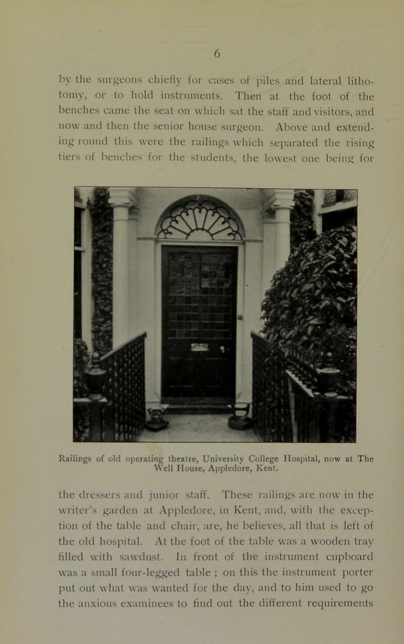 by the surgeons chiefly for cases of piles and lateral litho- tomy, or to hold instruments. Then at the foot of the benches came the seat on which sat the staff and visitors, and now and then the senior house surgeon. Above and extend- ing round this were the railings which separated the rising tiers of benches for the students, the lowest one being for Railings of old operating theatre, University College Hospital, now at The Well House, Appledore, Kent. the dressers and junior staff. These railings are now in the writer’s garden at Appledore, in Kent, and, with the excep- tion of the table and chair, are, he believes, all that is left of the old hospital. At the foot of the table was a wooden tray filled with sawdust. In front of the instrument cupboard was a small four-legged table ; on this the instrument porter put out what was wanted for the day, and to him used to go the anxious examinees to find out the different requirements