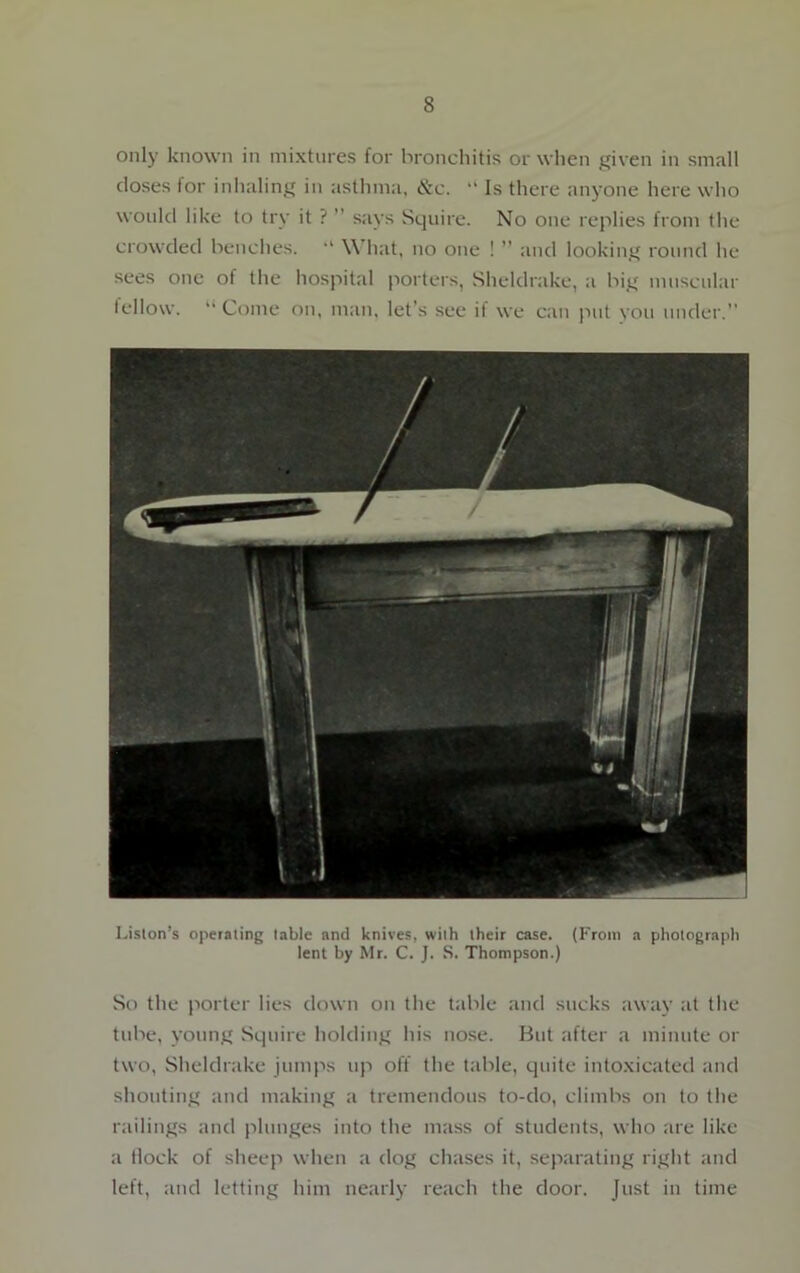 only known in mixtures for bronchitis or when given in small doses for inhaling in asthma, &c. “ Is there anyone here who would like to try it ? ” says Squire. No one replies from the crowded benches. “ What, no one ! ” and looking round he sees one of the hospital porters, Sheldrake, a big muscular fellow. “ Come on, man, let's see il we can put you under.” Lislon’s operaling table and knives, with their case. (From a photograph lent by Mr. C. J. S. Thompson.) So the porter lies down on the table and sucks away at the tube, young Squire holding his nose. But after a minute or two, Sheldrake jumps tip off the table, quite intoxicated and shouting and making a tremendous to-do, climbs on to the railings and plunges into the mass of students, who are like a Hock of sheep when a dog chases it, separating right and left, and letting him nearly reach the door. Just in time