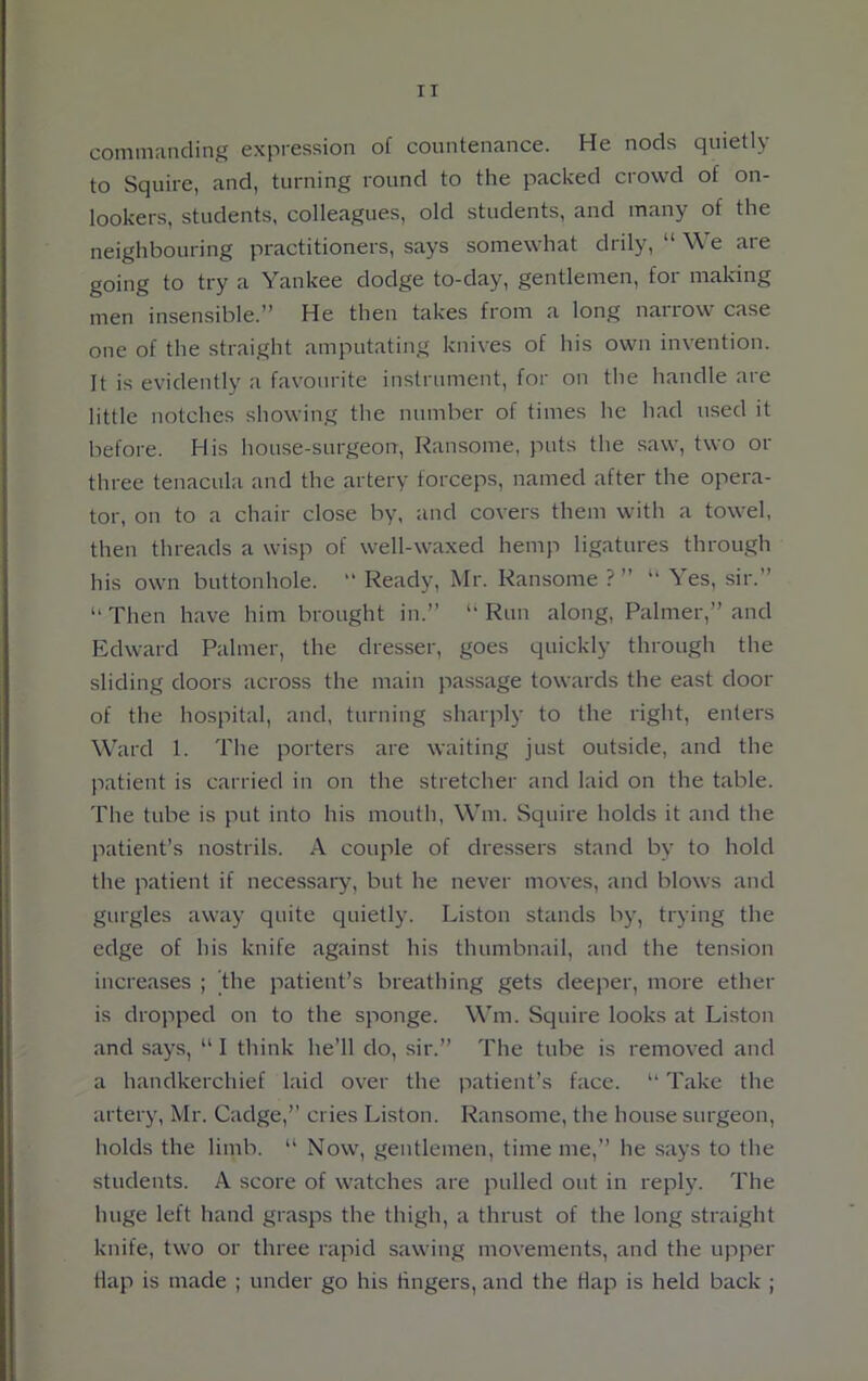 IT commanding expression of countenance. He nods quietly to Squire, and, turning round to the packed crowd of on- lookers, students, colleagues, old students, and many of the neighbouring practitioners, says somewhat drily, “ We are going to try a Yankee dodge to-day, gentlemen, for making men insensible.” He then takes from a long narrow case one of the straight amputating knives of his own invention. It is evidently a favourite instrument, for on the handle are little notches showing the number of times he had used it before. His house-surgeon, Ransome, puts the saw, two or three tenacula and the artery forceps, named after the opera- tor, on to a chair close by, and covers them with a towel, then threads a wisp of well-waxed hemp ligatures through his own buttonhole.  Ready, Mr. Ransome ? ” “ Yes, sir.” “ Then have him brought in.” “ Run along, Palmer,” and Edward Palmer, the dresser, goes quickly through the sliding doors across the main passage towards the east door of the hospital, and, turning sharply to the right, enters Ward 1. The porters are waiting just outside, and the patient is carried in on the stretcher and laid on the table. The tube is put into his mouth, Win. Squire holds it and the patient’s nostrils. A couple of dressers stand by to hold the patient if necessary, but he never moves, and blows and gurgles away quite quietly. Liston stands by, trying the edge of his knife against his thumbnail, and the tension increases ; the patient’s breathing gets deeper, more ether is dropped on to the sponge. Wm. Squire looks at Liston and says, “ I think he’ll do, sir.” The tube is removed and a handkerchief laid over the patient’s face. “ Take the artery, Mr. Cadge,” cries Liston. Ransome, the house surgeon, holds the limb. “ Now, gentlemen, time me,” he says to the students. A score of watches are pulled out in reply. The huge left hand grasps the thigh, a thrust of the long straight knife, two or three rapid sawing movements, and the upper flap is made ; under go his lingers, and the Hap is held back ;