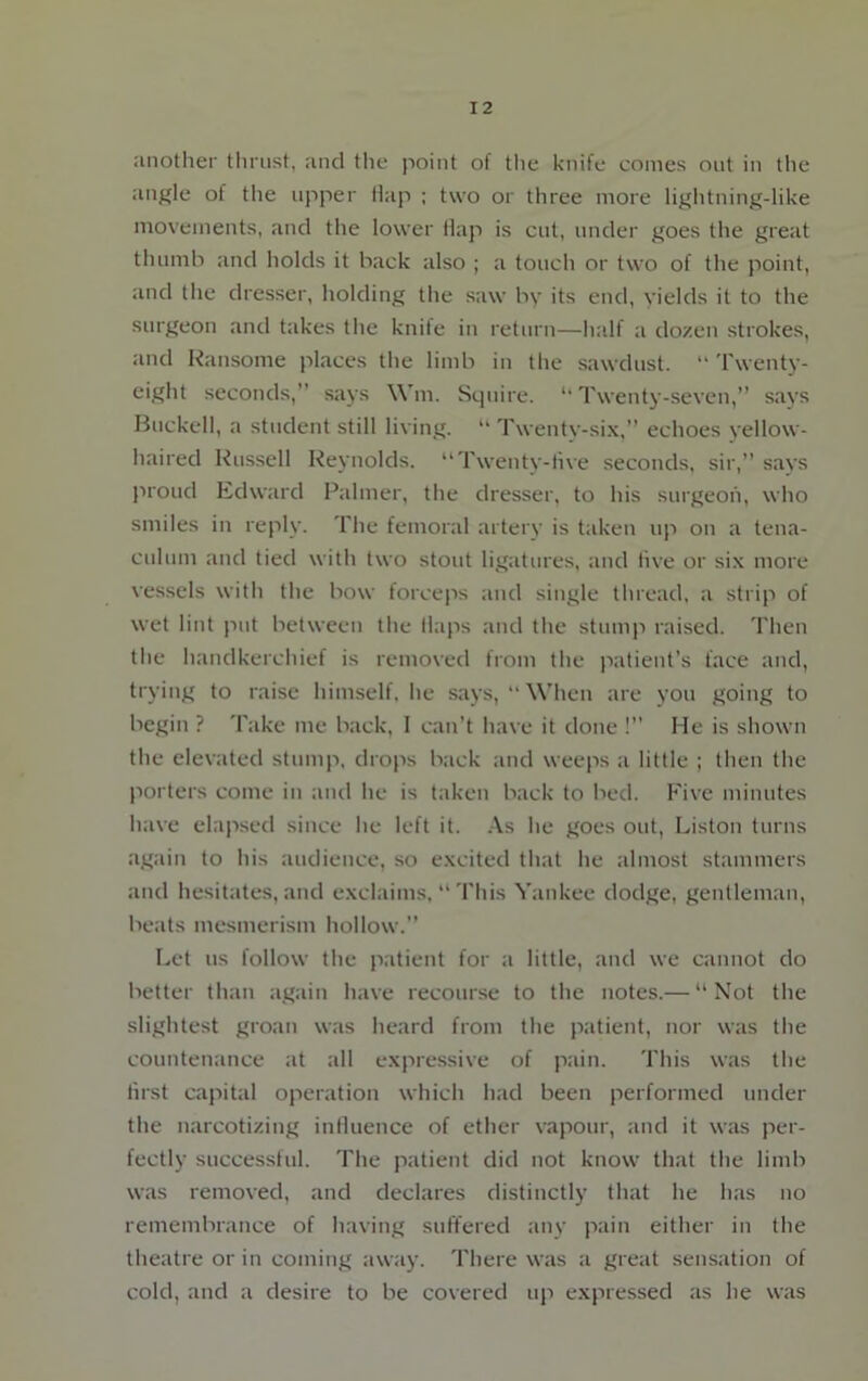 another thrust, and the point of the knife comes out in the angle of the upper Hap ; two or three more lightning-like movements, and the lower Hap is cut, under goes the great thumb and holds it back also ; a touch or two of the point, and the dresser, holding the saw by its end, yields it to the surgeon and takes the knite in return—half a dozen strokes, and Ransome places the limb in the sawdust. “ Twenty- eight seconds,” says Win. Squire. “Twenty-seven,” says Buekell, a student still living. “ Twenty-six,” echoes yellow- haired Russell Reynolds. “Twenty-five seconds, sir,” says proud Edward Palmer, the dresser, to his surgeon, who smiles in reply. The femoral artery is taken up on a tena- culum and tied with two stout ligatures, and live or six more vessels with the bow forceps and single thread, a strip of wet lint put between the Haps and the stump raised. Then the handkerchief is removed from the patient’s face and, trying to raise himself, he says,  When are you going to begin ? Take me back, 1 can’t have it done !” He is shown the elevated stump, drops back and weeps a little ; then the porters come in and he is taken back to bed. Five minutes have elapsed since he left it. As he goes out, Liston turns again to his audience, so excited that he almost stammers and hesitates, and exclaims, “ This Yankee dodge, gentleman, beats mesmerism hollow.” Let us follow the patient for a little, and we cannot do better than again have recourse to the notes.— “Not the slightest groan was heard from the patient, nor was the countenance at all expressive of pain. This was the first capital operation which had been performed under the narcotizing influence of ether vapour, and it was per- fectly successful. The patient did not know that the limb was removed, and declares distinctly that he has no remembrance of having suffered any pain either in the theatre or in coming away. There was a great sensation of cold, and a desire to be covered up expressed as he was