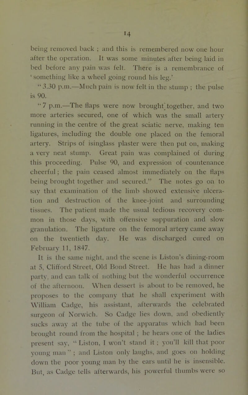 H being removed back ; and this is remembered now one hour after the operation. It was some minutes after being laid in bed before any pain was fell. There is a remembrance of ‘something like a wheel going round his leg.’ “3.30 p.m.—Much pain is now felt in the stump ; the pulse is 90. “ 7 p.m.—The flaps were now brought together, and two more arteries secured, one of which was the small artery running in the centre of the great sciatic nerve, making ten ligatures, including the double one placed on the femoral artery. Strips of isinglass plaster were then put on, making a very neat stump. Great pain was complained of during this proceeding. Pulse 90, and expression of countenance cheerful; the pain ceased almost immediately on the flaps being brought together and secured.” The notes go on to say that examination of the limb showed extensive ulcera- tion and destruction of the knee-joint and surrounding tissues. The patient made the usual tedious recovery com- mon in those days, with offensive suppuration and slow granulation. The ligature on the femoral artery came away on the twentieth day. He was discharged cured on February 11, 1847. It is the same night, and the scene is Liston’s dining-room at 5, Clifford Street, Old Bond Street. He has had a dinner parte, and can talk of nothing but the wonderful occurrence of the afternoon. When dessert is about to be removed, he proposes to the company that he shall experiment with William Cadge, his assistant, afterwards the celebrated surgeon of Norwich. So Cadge lies down, and obediently sucks away at the tube of the apparatus which had been brought round from the hospital ; he hears one of the ladies present sav, “ Liston, I won’t stand it ; you’ll kill that poor young man ; and Liston only laughs, and goes on holding down the poor young man by the ears until he is insensible. But, as Cadge tells afterwards, his powerful thumbs were so