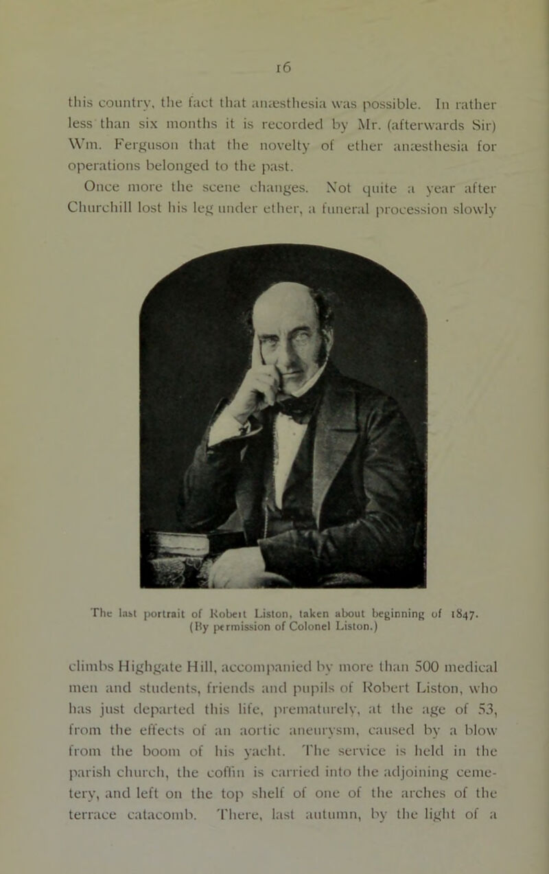 this country, the fact that anaesthesia was possible. In rather less than six months it is recorded by Mr. (afterwards Sir) Wm. Ferguson that the novelty of ether anaesthesia for operations belonged to the past. Once more the scene changes. Xot quite a year after Churchill lost his leg under ether, a funeral procession slowly The last portrait of Kobeit Liston, taken about beginning of 1847. (By permission of Colonel Liston.) climbs Highgate Hill, accompanied by more than 500 medical men and students, friends and pupils of Robert Liston, who has just departed this life, prematurely, at the age of 53, from the effects of an aortic aneurysm, caused by a blow from the boom of his yacht. The service is held in the parish church, the coffin is carried into the adjoining ceme- tery, and left on the top shelf of one of the arches of the terrace catacomb. There, last autumn, by the light of a