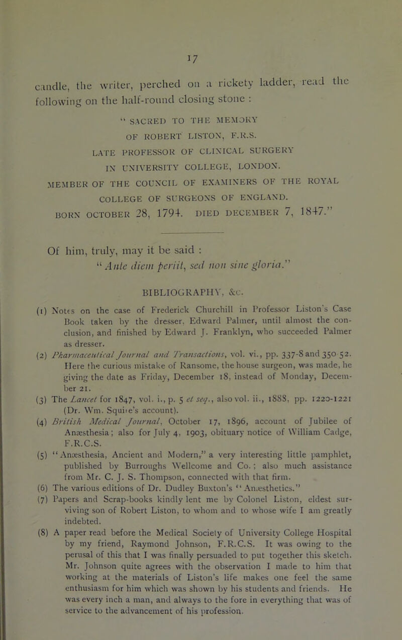 candle, the writer, perched on n rickety ladder, read the following on the half-round closing stone : “ SACRED TO THE MEMORY OF ROBERT LISTON, F.R.S. LATE PROFESSOR OF CLINICAL SURGERY IN UNIVERSITY COLLEGE, LONDON. MEMBER OF THE COUNCIL OF EXAMINERS OF THE ROYAL COLLEGE OF SURGEONS OF ENGLAND. BORN OCTOBER 28, 1794. DIED DECEMBER 7, 1847. Of him, truly, may it be said : “ Ante diem periit, sed non sine gloria.” BIBLIOGRAPHY, &c. (1) Notes on the case of Frederick Churchill in Professor Liston's Case Book taken by the dresser. Edward Palmer, until almost the con- clusion, and finished by Edward J. Franklyn, who succeeded Palmer as dresser. (2) Pharmaceutical Journal and Transactions, vol. vi., pp. 337-8 and 350 52. Here the curious mistake of Ransome, the house surgeon, was made, he giving the date as Friday, December 18, instead of Monday, Decem- ber 21. (3) The Lancet for 1847, vol. i., p. 5 el set/., also vol. ii., 188S, pp. 1220-1221 (Dr. Wm. Squiie’s account). (4) British Medical Journal, October 17, 1896, account of Jubilee of Anaesthesia; also for July 4, 1903, obituary notice of William Cadge, F.R.C.S. (5) “Anaesthesia, Ancient and Modern,1’a very interesting little pamphlet, published by Burroughs Wellcome and Co.; also much assistance from Mr. C. J. S. Thompson, connected with that firm. (6) The various editions of Dr. Dudley Buxton’s “Anaesthetics.” (7) Papers and Scrap-books kindly lent me by Colonel Liston, eldest sur- viving son of Robert Liston, to whom and to whose wife I am greatly indebted. (8) A paper read before the Medical Society of University College Hospital by my friend, Raymond Johnson, F.R.C.S. It was owing to the perusal of this that I was finally persuaded to put together this sketch. Mr. Johnson quite agrees with the observation I made to him that working at the materials of Liston’s life makes one feel the same enthusiasm for him which was shown by his students and friends. He was every inch a man, and always to the fore in everything that was of service to the advancement of his profession.