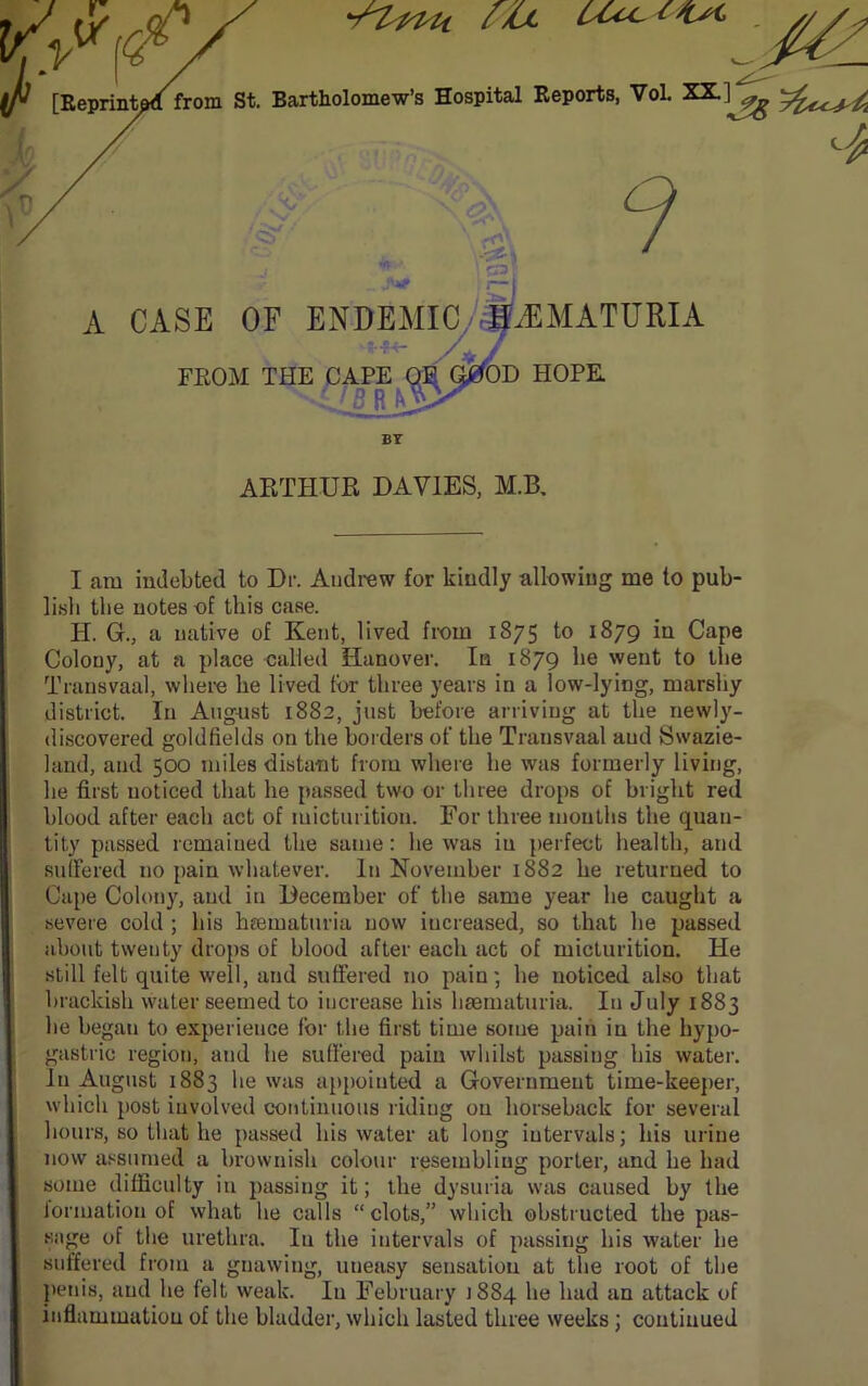 ^rtpPU cO lOc. <■ Jl [Eeprint^lfrom St. Bartholomew’s Hospital Reports, VoL XX.] ^ l / % / : ■ .'OS' # ■ . .ft* \ <s> \% —1 1 A CASE OF ENDEMIC HEMATURIA hhm- yj FROM THE CAPE OB G0OB HOPE. ZSRy BY ARTHUR DAVIES, M.B. I am indebted to Dr. Andrew for kindly allowing me to pub- lish the notes of this case. PI. G., a native of Kent, lived from 1875 to 1879 in Cape Colony, at a place called Hanover. In 1879 he went to the Transvaal, where he lived for three years in a low-lying, marshy district. In August 1882, just before arriving at the newly- discovered goldfields on the hol ders of the Transvaal and Swazi- land, and 500 miles distant from where he was formerly living, he first noticed that he passed two or three drops of bright red blood after each act of micturition. For three mouths the quan- tity passed remained the same: he was iu perfect health, and sulFered no pain whatever. In November 1882 he returned to Cape Colony, and in December of the same year he caught a severe cold ; his hsematuria now increased, so that he passed about twenty drops of blood after each act of micturition. He still felt quite well, and suffered no pain; he noticed also that brackish water seemed to increase his hsematuria. Iu July 1883 he began to experience for the first time some pain iu the hypo- gastric region, and he suffered pain whilst passing his water. In August 1883 he was appointed a Government time-keeper, which post involved continuous riding on horseback for several hours, so that he passed his water at long intervals; his urine now assumed a brownish colour resembling porter, and he had some difficulty iu passing it; the dysuria was caused by the formation of what he calls “clots,” which obstructed the pas- sage of the urethra. Iu the intervals of passing his water he suffered from a gnawing, uneasy sensation at the root of the penis, and he felt weak. Iu February J884 he had an attack of inflammation of the bladder, which lasted three weeks; continued