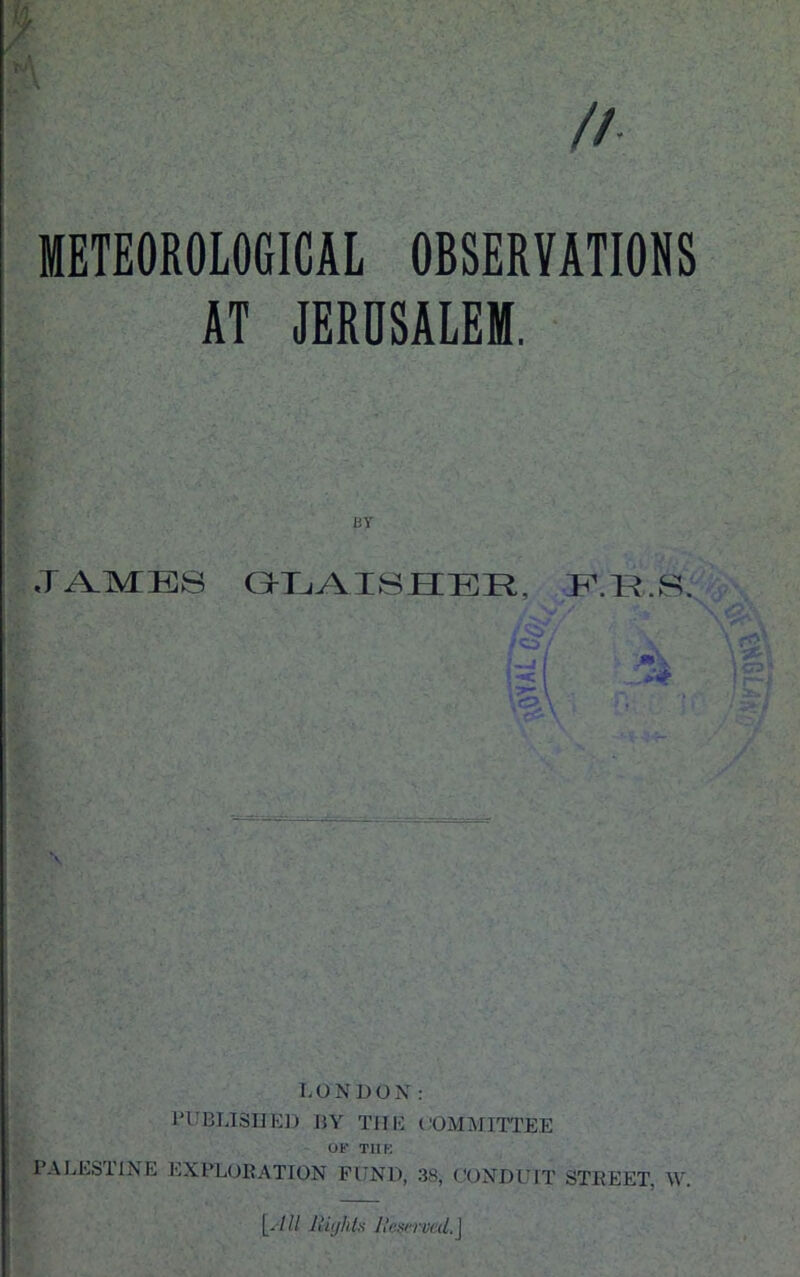 //• METEOROLOGICAL OBSERVATIONS AT JERUSALEM. BY ¥ GLAI8HEE, F.R.8. ics / \ LONDON: PUBLISHED BY THE COMMITTEE Of TUB PALESTINE EXPLORATION FUND, 38, CONDUIT STREET, W. [- /II Rights Reserved. J