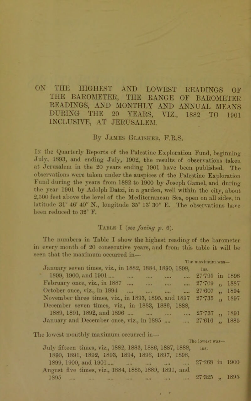 OX THE HIGHEST AND LOWEST READINGS OF THE BAROMETER, THE RANGE OF BAROMETER READINGS, AND MONTHLY AND ANNUAL MEANS DURING THE 20 YEARS, YIZ., 1882 TO 1901 INCLUSIVE, AT JERUSALEM By James Glaisher, F.R.S. I.\ the Quarterly Reports of the Palestine Exploration Fund, beginning July, 1893, and ending July, 1902, the results of observations taken at Jerusalem in the 20 years ending 1901 have been published. The observations were taken under the auspices of the Palestine Exploration Fund during the years from 1882 to 1900 by Joseph Gamel, and during the year 1901 by Adolph Datzi, in a garden, well within the city, about 2,500 feet above the level of the Mediterranean Sea, open on all sides, in latitude 31 46' 40 N., longitude 35° 13' 30 E. The observations have been reduced to 32s F. Table I (see facing p. 6). The numbers in Table I show the highest reading of the barometer in every month of 20 consecutive years, and from this table it will be seen that the maximum occurred in— The maximum was— January seven times, viz., in 1882, 1884, 1890, 1898, ins. 1899, 1900, and 1901 February once, viz., in 1887 October once, viz., in 1894 November three times, viz., in 1893, 1895, and 1897 December seven times, viz., in 1883, 1886, 1889, 1891, 1892, and 1896 January and December once, viz., in 1885 .... The lowest monthly maximum occurred in— 1890, 1891, 1892, 1893, 1894, 1896, 1897, 1898, 1899, 1900, and 1901 27-268 in 1900 August five times, viz., 1884, 1885, 1889, 1891, and 1895 27 325 „ ... 27-795 in 1898 ... 27-709 1887 ... 27-607 1894 '7 27-735 j) 1897 5 ... 27'737 1891 .. 27-616 1885 The lowest w as— 8, ins. 1895