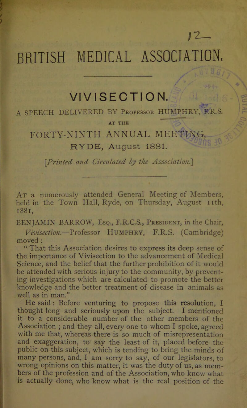 BRITISH MEDICAL ASSOCIATION. VIVISECTION. ^ A SPEECH DELIVERED BY Professor HUMPHRY, RR.S. AT THE FORTY-NINTH ANNUAL MEETING,- RYDE, August 1881. [Printed and Cirailated by the Association?^ At a numerously attended General Meeting of Members, held in the Town Hall, Ryde, on Thursday, August nth, i88i, BENJAMIN BARROW, Esq., F.R.C.S., President, in the Chair, Vivisection.—Professor HUMPHRY, F.R.S. (Cambridge) moved ; “ That this Association desires to express its deep sense of the importance of Vivisection to the advancement of Medical Science, and the belief that the further prohibition of it would be attended with serious injury to the community, by prevent- ing investigations which are calculated to promote the better knowledge and the better treatment of disease in animals as well as in man.” He said: Before venturing to propose this resolution, I thought long and seriously upon the subject. I mentioned it to a considerable number of the other members of the Association ; and they all, every one to whom I spoke, agreed with me that, whereas there is so much of misrepresentation and exaggeration, to say the least of it, placed before the public on this subject, which is tending to bring the minds of many persons, and, I am sorry to say, of our legislators, to wrong opinions on this matter, it was the duty of us, as mem- bers of the profession and of the Association, who know what is actually done, who know what is the real position of the