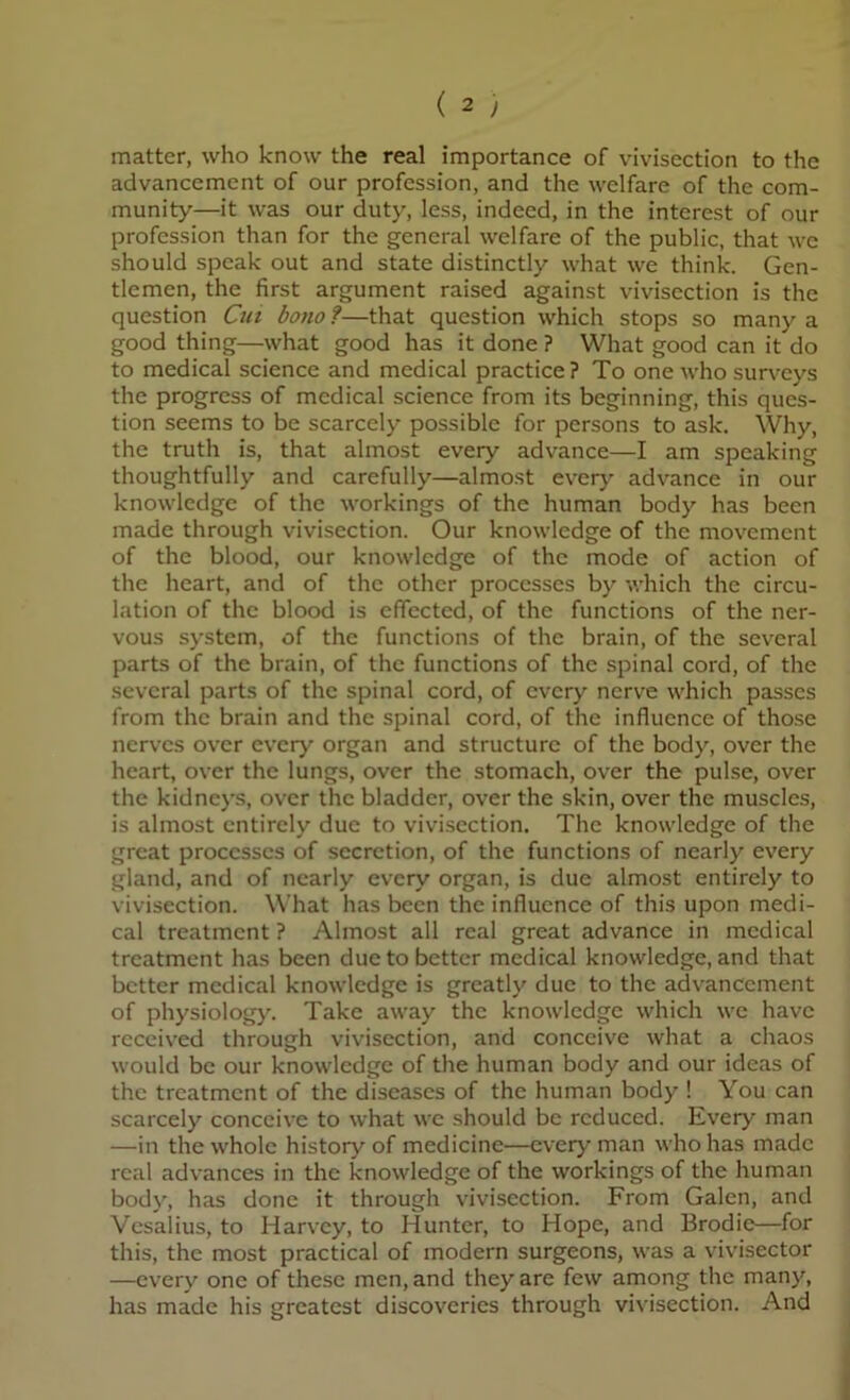 matter, who know the real importance of vivisection to the advancement of our profession, and the welfare of the com- munity—it was our duty, less, indeed, in the interest of our profession than for the general welfare of the public, that we should speak out and state distinctly what we think. Gen- tlemen, the first argument raised against vivisection is the question Cui bono f—that question which stops so many a good thing—what good has it done ? What good can it do to medical science and medical practice ? To one who surx^eys the progress of medical science from its beginning, this ques- tion seems to be scarcely possible for persons to ask. Why, the truth is, that almost every advance—I am speaking thoughtfully and carefully—almost every advance in our knowledge of the workings of the human body has been made through vivisection. Our knowledge of the movement of the blood, our knowledge of the mode of action of the heart, and of the other processes by which the circu- lation of the blood is effected, of the functions of the ner- vous system, of the functions of the brain, of the several parts of the brain, of the functions of the spinal cord, of the several parts of the spinal cord, of every nerve which passes from the brain and the spinal cord, of the influence of those nerves over every organ and structure of the body, over the heart, over the lungs, over the stomach, over the pulse, over the kidneys, over the bladder, over the skin, over the muscles, is almost entirely due to vivisection. The knowledge of the great processes of secretion, of the functions of nearly every gland, and of nearly every organ, is due almost entirely to vivisection. What has been the influence of this upon medi- cal treatment ? Almost all real great advance in medical treatment has been due to better medical knowledge, and that better medical knowledge is greatly due to the advancement of physiology. Take away the knowledge which we have received through vivisection, and conceive what a chaos would be our knowledge of the human body and our ideas of the treatment of the diseases of the human body ! You can scarcely conceive to what we should be reduced. Every man —in the whole history of medicine—every man who has made real advances in the knowledge of the workings of the human body, has done it through vivisection. From Galen, and Vesalius, to Harvey, to Hunter, to Hope, and Brodie—for this, the most practical of modern surgeons, was a vivisector —every one of these men, and they are few among the many, has made his greatest discoveries through vivisection. And