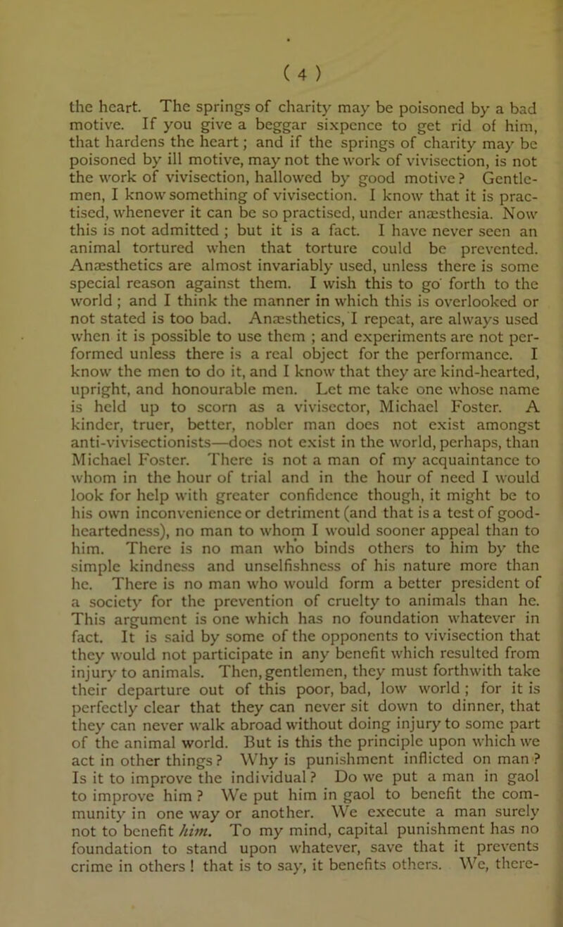 the heart. The springs of charity may be poisoned by a bad motive. If you give a beggar sixpence to get rid of him, that hardens the heart; and if the springs of charity may be poisoned by ill motive, may not the work of vivisection, is not the work of vivisection, hallowed by good motive ? Gentle- men, I know something of vivisection. I know that it is prac- tised, whenever it can be so practised, under anaesthesia. Now this is not admitted ; but it is a fact. I have never seen an animal tortured when that torture could be prevented. Anaesthetics are almost invariably used, unless there is some special reason against them. I wish this to go forth to the world ; and I think the manner in which this is overlooked or not stated is too bad. Ana:sthetics, I repeat, are always used when it is possible to use them ; and experiments are not per- formed unless there is a real object for the performance. I know the men to do it, and I know that they are kind-hearted, upright, and honourable men. Let me take one whose name is held up to scorn as a vivisector, Michael Foster. A kinder, truer, better, nobler man does not exist amongst anti-vivisectionists—docs not e.xist in the world, perhaps, than Michael Foster. There is not a man of my acquaintance to whom in the hour of trial and in the hour of need I would look for help with greater confidence though, it might be to his own inconvenience or detriment (and that is a test of good- heartedness), no man to whom I would sooner appeal than to him. There is no man who binds others to him by the simple kindness and unselfishness of his nature more than he. There is no man who would form a better president of a society for the prevention of cruelty to animals than he. This argument is one which has no foundation whatever in fact. It is said by some of the opponents to vivisection that they would not participate in any benefit which resulted from injury to animals. Then, gentlemen, they must forthwith take their departure out of this poor, bad, low world ; for it is perfectly clear that they can never sit down to dinner, that they can never walk abroad without doing injury to some part of the animal world. But is this the principle upon which we act in other things ? Why is punishment inflicted on man ? Is it to improve the individual ? Do we put a man in gaol to improve him ? We put him in gaol to benefit the com- munity in one way or another. We execute a man surely not to benefit him. To my mind, capital punishment has no foundation to stand upon whatever, save that it prevents crime in others ! that is to say, it benefits others. We, there-