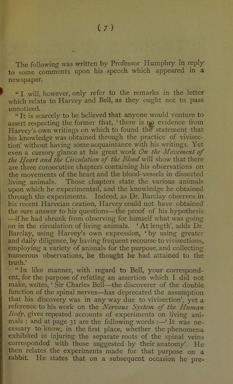 to some comments upon his speech which appeared in a newspaper. “ I will, however, only refer to the remarks in the letter which relate to Harvey and Bell, as they ought not to pass unnoticed. “ It is scarcely to be believed that anyone would venture to assert respecting the former that, ‘ there is evidence from Harvey’s own writings on which to found the statement that his knowledge was obtained through the practice of vivisec- tion’ without having some acquaintance with his writings. Yet even a cursory glance at his great work On the Movement of the Heart and the Ciradation of the Blood will show that there are three consecutive chapters containing his observations on the movements of the heart and the blood-vessels in dissected living animals. Those chapters state the various animals upon which he experimented, and the knowledge he obtained through the experiments. Indeed, as Dr. Barclay observes in his recent Harveian oration, Harvey could not have obtained the sure answer to his questions—the proof of his hypothesis —if he had shrunk from observing for himself what was going on in the circulation of living animals. ‘ At length’, adds Dr. Barclay, using Harvey’s own expression, ‘ by using greater and daily diligence, by having frequent recourse to vivisections, employing a variety of animals for the purpose, and collecting numerous observations, he thought he had attained to the truth.’ “ In like manner, with regard to Bell, your correspond- ent, for the purpose of refuting an assertion which I did not make, writes, ‘ Sir Charles Bell—the discoverer of the double function of the spinal nerves—has deprecated the assumption that his discovery was in any way due to vivisection’, yet a reference to his work on the Nervous System of the Htiman Body, gives repeated accounts of experiments on living ani- mals ; and at page 31 are the following words :—‘ It was ne- cessary to know, in the first place, whether the phenomena exhibited in injuring the separate roots of the spinal veins corresponded with those suggested by their anatomy’. He then relates the experiments made for that purpose on a rabbit. He states that on a subsequent occasion he pre-