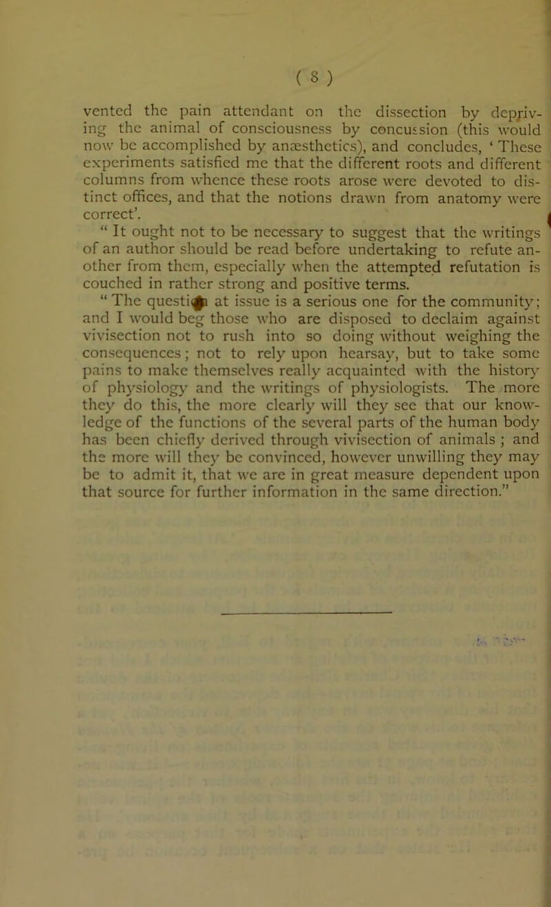 vented the pain attendant on the dissection by depriv- ing the animal of consciousness by concussion (this would now be accomplished by anaesthetics), and concludes, ‘ These experiments satisfied me that the different roots and different columns from whence these roots arose were devoted to dis- tinct offices, and that the notions drawn from anatomy were correct’. “It ought not to be necessary to suggest that the writings of an author should be read before undertaking to refute an- other from them, especially when the attempted refutation is couched in rather strong and positive terms. “The questi<(|[i at issue is a serious one for the community; and I would beg those who are disposed to declaim against vivisection not to rush into so doing without weighing the consequences; not to rely upon hearsay, but to take some pains to make themselves really acquainted with the historj- of physiolog)' and the writings of physiologists. The more they do this, the more clearly will they see that our know- ledge of the functions of the several parts of the human body has been chiefly derived through vivisection of animals ; and the more will they be convinced, however unwilling they may be to admit it, that we are in great measure dependent upon that source for further information in the same direction.”