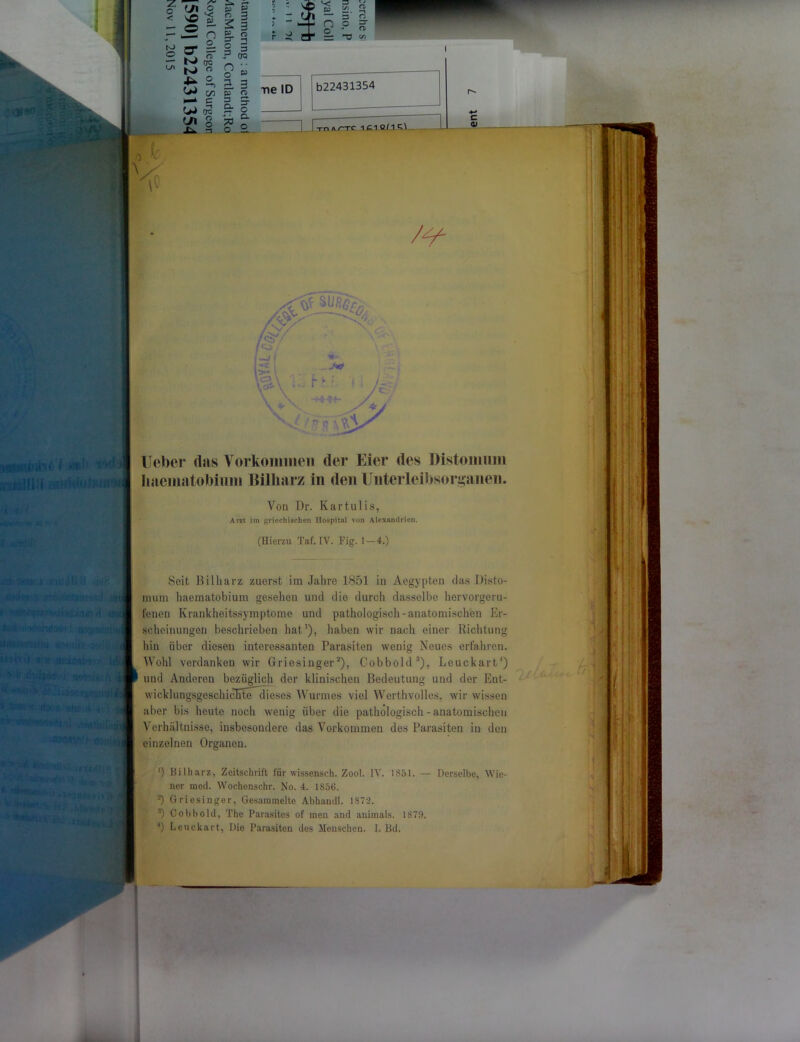 ;u uiirf« | lieber das Yorkonimen der Eier des Distoimim haematobium Billiarz in den Unterleibsorganen. Von Dr. Kartul is, Arzt im griechischen Hospital von Alexandrien. (Hierzu Taf. IV. Fig. 1-4.) fl i .j i n tHJj&s ')<)••■ : jJ Seit Billiarz zuerst im Jahre 1851 in Aegypten das Disto- mum haematobium gesehen und die durch dasselbe hervorgeru- fenen Krankheitssymptome und pathologisch-anatomischen Er- scheinungen beschrieben hat1), haben wir nach einer Richtung hin über diesen interessanten Parasiten wenig Neues erfahren. Wohl verdanken wir Griesinger3), Cobbold3), Leuckart4) und Anderen bezüglich der klinischen Bedeutung und der Ent- wicklungsgeschichtedieseö Wurmes viel Werthvolles, wir wissen aber bis heute noch wenig über die pathologisch-anatomischen Verhältnisse, insbesondere das Vorkommen des Parasiten in den einzelnen Organen. v 4; ’) Billiarz, Zeitschrift für wissenseh. Zool. IV. 1851. — Derselbe, Wie- ner mcd. Wochenschr. No. 4. 1856. Griesinger, Gesammelte Abhandl. 1872. 3) Cobbold, The Parasites of men and animals. 1879.