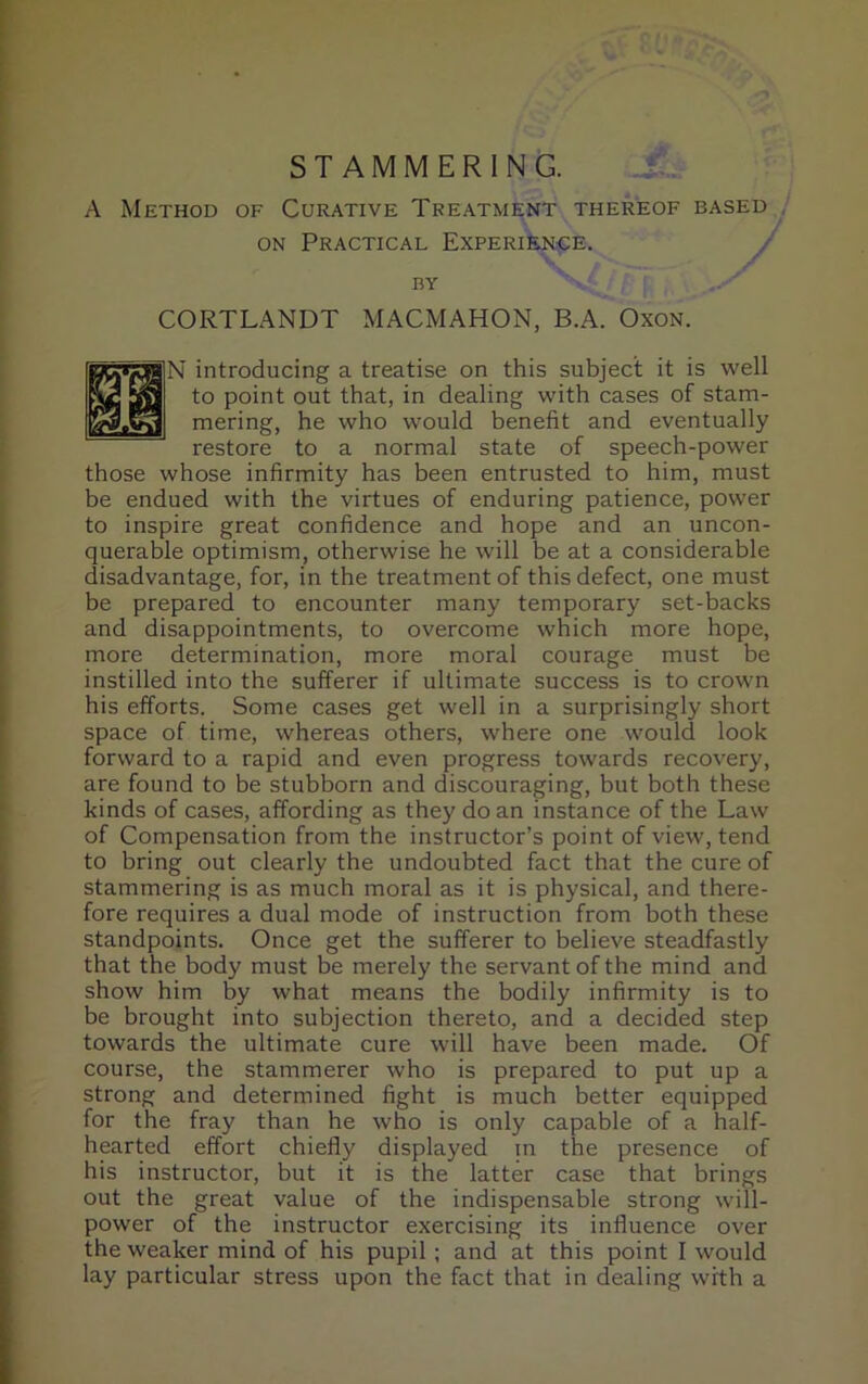 STAMMERING. A Method of Curative Treatment thereof based on Practical Experience. BY VV , [ CORTLANDT MACMAHON, B.A. Oxon. j]N introducing a treatise on this subject it is well to point out that, in dealing with cases of stam- mering, he who would benefit and eventually restore to a normal state of speech-power those whose infirmity has been entrusted to him, must be endued with the virtues of enduring patience, power to inspire great confidence and hope and an uncon- querable optimism, otherwise he will be at a considerable disadvantage, for, in the treatment of this defect, one must be prepared to encounter many temporary set-backs and disappointments, to overcome which more hope, more determination, more moral courage must be instilled into the sufferer if ultimate success is to crown his efforts. Some cases get well in a surprisingly short space of time, whereas others, where one would look forward to a rapid and even progress towards recovery, are found to be stubborn and discouraging, but both these kinds of cases, affording as they do an instance of the Law of Compensation from the instructor’s point of view, tend to bring out clearly the undoubted fact that the cure of stammering is as much moral as it is physical, and there- fore requires a dual mode of instruction from both these standpoints. Once get the sufferer to believe steadfastly that the body must be merely the servant of the mind and show him by what means the bodily infirmity is to be brought into subjection thereto, and a decided step towards the ultimate cure will have been made. Of course, the stammerer who is prepared to put up a strong and determined fight is much better equipped for the fray than he who is only capable of a half- hearted effort chiefly displayed in the presence of his instructor, but it is the latter case that brings out the great value of the indispensable strong will- power of the instructor exercising its influence over the weaker mind of his pupil ; and at this point I would lay particular stress upon the fact that in dealing with a