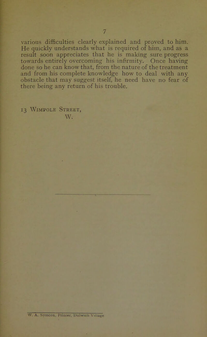 various difficulties clearly explained and proved to him. He quickly understands what is required of him, and as a result soon appreciates that he is making sure progress towards entirely overcoming his infirmity. Once having done so he can know that, from the nature of the treatment and from his complete knowledge how to deal with any obstacle that may suggest itself, he need have no fear of there being any return of his trouble. 13 Wimpole Street, W. W. A. Symcox, Primer, Dulwich Village