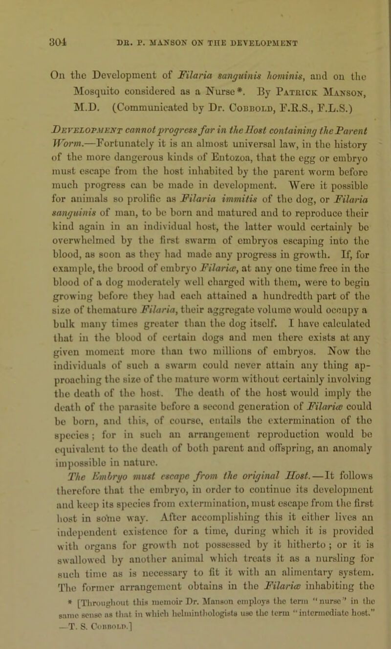 On the Development of Filaria sanguinis liominis, and on the Mosquito considered as a Nurse*. By Pateick Manson, M.D. (Communicated by Dr. Cobbold, P.E.S., P.L.S.) Developmknt cannot progress far in the Host containing the Parent Worm.—Fortunately it is an almost universal law, in the history of the more dangerous kinds of Entozoa, that the egg or embryo must escape from the host inhabited by the parent worm before much progress can be made in development. Were it possible for animals so prolific as Filaria immitis of the dog, or Filaria sanguinis of man, to be born and matured and to reproduce their kind again in an individual host, the latter would certainly be ovenvhelmed by the first swarm of embryos escaping into the blood, as soon as they had made auy progress in growth. D‘, for example, the brood of embryo Filarice, at any one time free in the blood of a dog moderately well charged with tlicm, were to begin growing before they had each attained a hundredth part of the size of thomature Filaria, their aggregate volume would occupy a bulk many times greater than the dog itself. I have calculated that in the blood of certain dogs and men there exists at any given moment more than two millions of embryos. Now the individuals of such a swarm could never attain any thing ap- proaching the size of the mature worm without certainly involving the death of the host. The death of the host would imply the death of the parasite before a second generation of Filarice could be born, and this, of course, entails the extermination of tho species; for in such an arrangement reproduction would be equivalent to the death of both parent and olfspring, an anomaly impossible in nature. The Embryo must escape from the original Host. — It follows therefore that the embryo, in order to continue its development and keep its species from extermination, must escape from the first host in sotne way. After accomplishing this it eitlier lives an iudependent existence for a time, during which it is provided with organs for growth not possessed by it hitherto ; or it is swallowed by another animal which treats it as a nursling for such time as is necessary to fit it with an alimentary system. The former arrangement obtains in tho Filarice inhabiting the * [Tliroiighout this memoir Dr. Manson employs the term “nurse” in the same sense ns tliat in which helmintliologists use the term “intermediate host.” —T. S. CoiinoLP.]