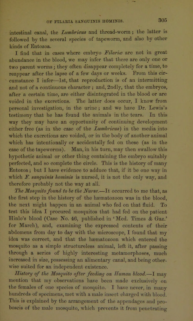 intestinal canal, the Lumhricus and thread-worm ; the latter is followed by the several species of tapeworm, and also by other kinds of Entozoa. I find that in cases where embryo Filariae are not in great abundance in the blood, we may infer that there are only one or two parent worms j they often disappear completely for a time, to reappear after the lapse of a few days or weeks. From this cir- cumstance I infer—1st, that reproduction is of an intermitting and not of a continuous character ; and, 2ndly, that the embryos, after a certain time, are either disintegrated in the blood or are voided in the excretions. The latter does occur, I know from personal investigation, in the urine ; and we have Dr. Lewis’s testimony that he has found the animals in the tears. In this way they may have an opportunity of continuing development either free (as in the case of the Lvmbricus) in the media into which the excretions are voided, or in the body of another animal which has intentionally or accidentally fed on these (as in the case of the tapeworms). Man, in his turn, may then swallow this hypothetic animal or other thing containing the embryo suitably perfected, and so complete the circle. This is the history of many Entozoa; but I have evidence to adduce that, if it be one way in which F. sanguinis hominis is nursed, it is not the only way, and therefore probably not the way at all. The Mosquito found to he the Nurse.—It occurred to me that, as the first step in the history of the hsematozoon was in the blood, the next might happen in an animal who fed on that fluid. To test this idea I procured mosquitos that had fed on the patient Hinlo’s blood (Case No. 46, published in ‘ Med. Times & Gaz.’ for March), and, examining the expressed contents of their abdomens from day to day with the microscope, I found that my idea was correct, and that the hmmatozoon which entered the mosquito as a simple structureless animal, left it, after passing through a series of highly interesting metamorphoses, much increased in size, possessing an alimentary canal, and being other- wise suited for an independent existence. Histori/ of the Mosquito after feeding on Human blood.—I may mention that my observations have been made exclusively on the females of one species of mosquito. I have never, in mauy hundreds of specimens, met with a male insect cliarged with blood. This is explained by the arrangement of the appendages and pro- boscis of the male mosquito, which prevents it from penetrating