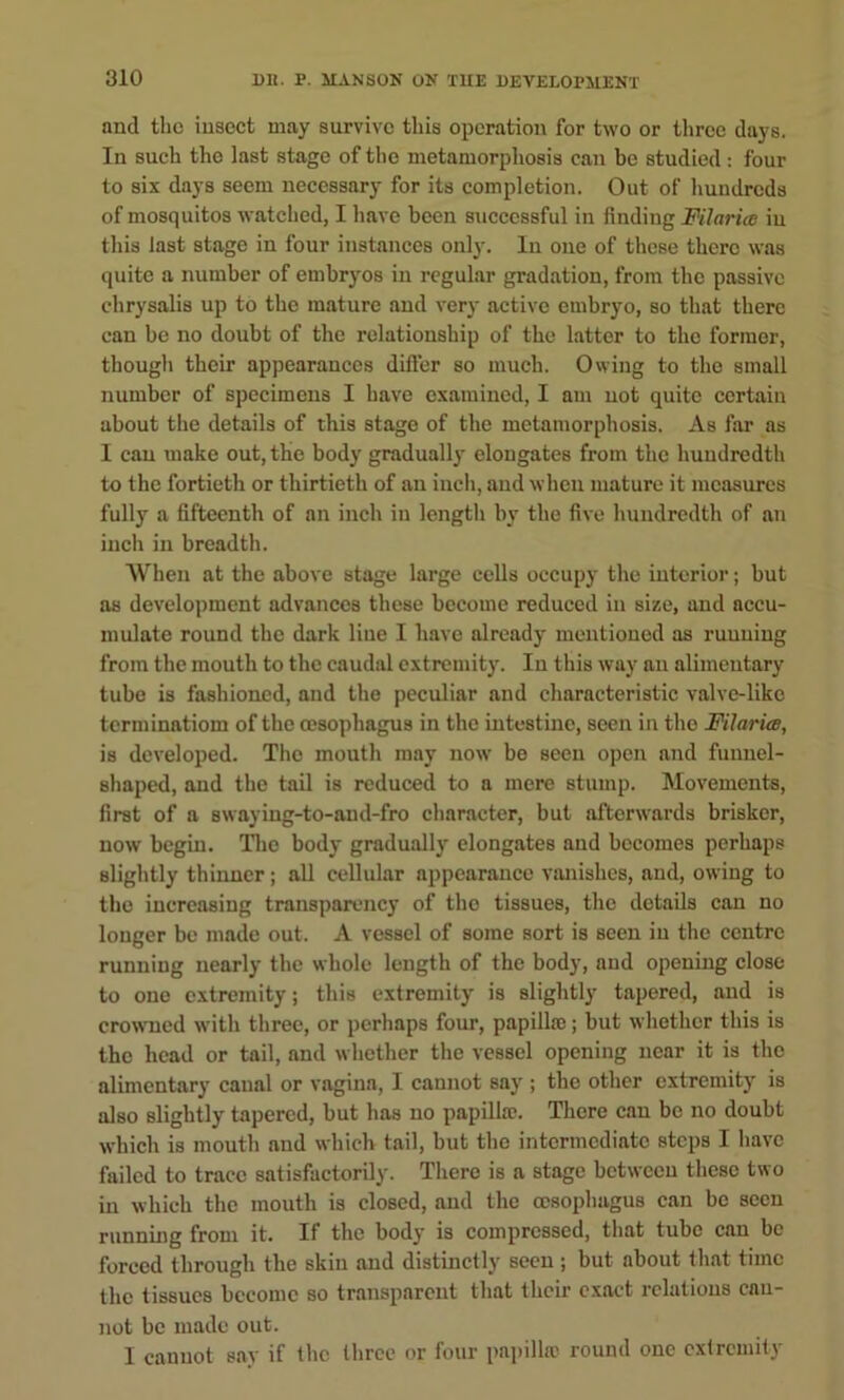 and the insect may survive this operation for two or three days. In such the last stage of the metamorphosis can be studied: four to six days seem necessary for its completion. Out of hundreds of mosquitos watched, I have been successful in finding Filaria in this last stage in four instances only. In one of these there was quite a number of embryos in regular gradation, from the passive chrysalis up to the mature and very active embryo, so that there can be no doubt of the relationship of the latter to the former, though their appearances difter so much. Owing to the small number of specimens I have examined, I am not quite certain about the details of this stage of the metamorphosis. As far as 1 can make out, the body gradually elongates from the hundredth to the fortieth or thirtieth of an inch, and when mature it measures fully a fifteenth of an inch in length by the five hundredth of an inch in breadth. When at the above stage large cells occupy the interior; but as development advances these become reduced in size, and accu- mulate round the dark line I have already mentioned as running from the mouth to the caudal extremity. In this way an alimentary tube is fashioned, and the peculiar and characteristic valve-like terminatiom of the oesophagus in the intestine, seen in the Filariw, is developed. The mouth may now be seen open and funnel- shaped, and the tail is reduced to a mere stump. Movements, first of a swaying-to-and-fro character, but afterwards brisker, now begin. Tlic body gradually elongates and becomes perhaps slightly thinner; all cellular appearance viuiishcs, and, owing to the increasing transparency of the tissues, the details can no longer be made out. A vessel of some sort is seen in the centre running nearly the whole length of the body, and opening close to one extremity; this extremity is slightly tapered, and is crowned with three, or perhaps four, papilla;; but whether this is the head or tail, and whether the vessel opening near it is the alimentary canal or vagina, I cannot say ; the other extremity is also slightly tapered, but has no papilla?. There can be no doubt which is mouth and which tail, but the intermediate steps I have failed to trace satisfactorily. There is a stage between these two in which the mouth is closed, and the oesophagus can be seen running from it. If the body is compressed, that tube can be forced through the skin and distinctly seen ; but about that time the tissues become so transparent that their exact relations can- not be made out. I cannot say if the three or four pa])ilhc round one cxlrcmity