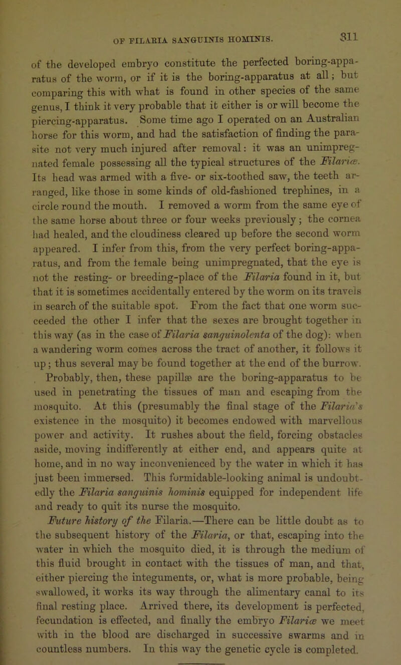 of the developed embryo constitute the perfected boring-appa- ratus of the worm, or if it is the boring-apparatus at all; but comparing this with what is found in other species of the same genus, I think it very probable that it either is or will become the piercing-apparatus. Some time ago I operated on an Australian horse for this worm, and had the satisfaction of finding the para- site not very much injured after removal: it was an unimpreg- nated female possessing all the typical structures of the MlaHre. Its head was armed with a five- or six-toothed saw, the teeth ar- ranged, like those in some kinds of old-fashioned trephines, in a circle round the mouth. I removed a worm from the same eye of the same horse about three or four weeks previously; the cornea had healed, and the cloudiness cleared up before the second worm appeared. I infer from this, from the very perfect boring-appa- ratus, and from the temale being unimpregnated, that the eye is not the resting- or breeding-place of the Filaria found in it, but that it is sometimes accidentally entered by the worm on its travels in search of the suitable spot. From the fact that one worm suc- ceeded the other I infer that the sexes are brought together in tliis way (as in the case oiFilaria sanguinolenta of the dog): when a wandering worm comes across the tract of another, it follows it up; thus several may be found together at the end of the burrow. Probably, then, these papillm are the boring-apparatus to be used in penetrating the tissues of man and escaping from the mosquito. At this (presumably the final stage of the Filaria's existence in the mosquito) it becomes endowed with marvellous power and activity. It rushes about the field, forcing obstacles aside, moving indifterently at either end, and appears quite at home, and in no way inconvenienced by the water in which it has just been immersed. This formidable-looking animal is undoubt- edly the Filaria sanguinis hominis equipped for independent life and ready to quit its nurse the mosquito. Future historg of the Filaria.—There can be little doubt as to the subsequent history of the Filaria, or that, escaping into the w'ater in which the mosquito died, it is through the medium of this fluid brought in contact with the tissues of man, and that, either piercing the integuments, or, what is more probable, being swallowed, it works its way through the alimentary canal to its final resting place. Arrived there, its development is perfected, fecundation is effected, and finally the embryo Filariee we meet with in the blood are discharged in successive swarms and in countless numbers. In this way the genetic cycle is completed.